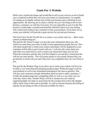 Goals For A Website
Hello I am a website developer and would like to sell you my services as one to build
you a wonderful website that will serve your needs as a businessman. I m capable
of creating an invaluable website tool to help your business grow and bring in new
opportunities. By allowing me to create a website for you I can bring in lots of new
business, customers ,as well lots of revenue. For you especially as you re in the fish
business I could make a colorful and beautiful websiteof where ever your fishing.
This would surely bring in new customers to buy your products. If you allow me to
create your website I will provide a great service for you and your business.
The Goal I have for the Overall site is to create a very artistic and very ... Show more
content on Helpwriting.net ...
The goal for the About Us page is to provide some information about you, like
where you came from your story to make it more appealing to people like you. This
will attract people this is where your contact information will be displayed so your
customers will be able to get in touch with you. I will also tell a story about you
and where you came from as well as where you started and where you are now.
When the customers read this they will feel related to you and feel a connection this
will net you more profits . This will assure quality in your goods, because they can
get directly in touch with you and if they have any complaints they can voice them to
you.
The goal for the Products Page if you allow me to create your website will be to be
to make a very interesting and intriguing products page. Within this page I will list
your products as well as any information pertaining to the item in question. This
will give your customers enough information about an item to make a purchase. I
ll make the products page have compelling offers as well as a very clear view on
what they want to buy. Another thing I will do is increase my cart value by
suggesting higher tier items or accessories for the existing item to have the shopper
add as much value to their cart as possible. As well as increase Increase the feeling of
urgency by providing an offer or discount available for only a
 