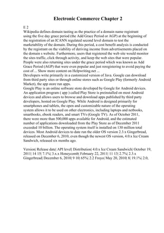 Electronic Commerce Chapter 2
E 2
Wikipedia defines domain tasting as the practice of a domain name registrant
using the five day grace period (the Add Grace Period or AGP) at the beginning of
the registration of an ICANN regulated second level domain to test the
marketability of the domain. During this period, a cost benefit analysis is conducted
by the registrant on the viability of deriving income from advertisements placed on
the domain s website. Furthermore, users that registered the web site would monitor
the sites traffic, click through activity, and keep the web sites that were popular.
People were also returning sites under the grace period which was known as Add
Grace Period (AGP) that were even popular and just reregistering to avoid paying the
cost of ... Show more content on Helpwriting.net ...
Developers write primarily in a customized version of Java. Google can download
from third party sites or through online stores such as Google Play (formerly Android
Market), the app store run apps.
Google Play is an online software store developed by Google for Android devices.
An application program ( app ) called Play Store is preinstalled on most Android
devices and allows users to browse and download apps published by third party
developers, hosted on Google Play. While Android is designed primarily for
smartphones and tablets, the open and customizable nature of the operating
system allows it to be used on other electronics, including laptops and netbooks,
smartbooks, ebook readers, and smart TVs (Google TV). As of October 2011,
there were more than 500,000 apps available for Android, and the estimated
number of applications downloaded from the Play Store as of December 2011
exceeded 10 billion. The operating system itself is installed on 130 million total
devices. Most Android devices to date run the older OS version 2.3.x Gingerbread,
released on December 6, 2010, even though the newest OS version, 4.0.x Ice Cream
Sandwich, released six months ago.
Version| Release date| API level| Distribution| 4.0.x Ice Cream Sandwich| October 19,
2011| 14 15| 7.1%| 3.x.x Honeycomb| February 22, 2011| 11 13| 2.7%| 2.3.x
Gingerbread| December 6, 2010| 9 10| 65%| 2.2 Froyo| May 20, 2010| 8| 19.1%| 2.0,
 