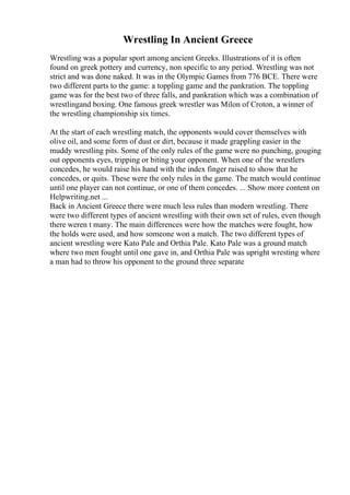 Wrestling In Ancient Greece
Wrestling was a popular sport among ancient Greeks. Illustrations of it is often
found on greek pottery and currency, non specific to any period. Wrestling was not
strict and was done naked. It was in the Olympic Games from 776 BCE. There were
two different parts to the game: a toppling game and the pankration. The toppling
game was for the best two of three falls, and pankration which was a combination of
wrestlingand boxing. One famous greek wrestler was Milon of Croton, a winner of
the wrestling championship six times.
At the start of each wrestling match, the opponents would cover themselves with
olive oil, and some form of dust or dirt, because it made grappling easier in the
muddy wrestling pits. Some of the only rules of the game were no punching, gouging
out opponents eyes, tripping or biting your opponent. When one of the wrestlers
concedes, he would raise his hand with the index finger raised to show that he
concedes, or quits. These were the only rules in the game. The match would continue
until one player can not continue, or one of them concedes. ... Show more content on
Helpwriting.net ...
Back in Ancient Greece there were much less rules than modern wrestling. There
were two different types of ancient wrestling with their own set of rules, even though
there weren t many. The main differences were how the matches were fought, how
the holds were used, and how someone won a match. The two different types of
ancient wrestling were Kato Pale and Orthia Pale. Kato Pale was a ground match
where two men fought until one gave in, and Orthia Pale was upright wresting where
a man had to throw his opponent to the ground three separate
 