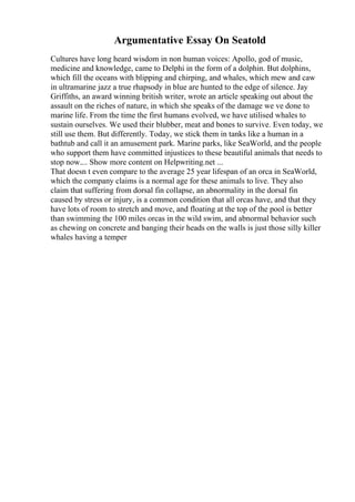 Argumentative Essay On Seatold
Cultures have long heard wisdom in non human voices: Apollo, god of music,
medicine and knowledge, came to Delphi in the form of a dolphin. But dolphins,
which fill the oceans with blipping and chirping, and whales, which mew and caw
in ultramarine jazz a true rhapsody in blue are hunted to the edge of silence. Jay
Griffiths, an award winning british writer, wrote an article speaking out about the
assault on the riches of nature, in which she speaks of the damage we ve done to
marine life. From the time the first humans evolved, we have utilised whales to
sustain ourselves. We used their blubber, meat and bones to survive. Even today, we
still use them. But differently. Today, we stick them in tanks like a human in a
bathtub and call it an amusement park. Marine parks, like SeaWorld, and the people
who support them have committed injustices to these beautiful animals that needs to
stop now.... Show more content on Helpwriting.net ...
That doesn t even compare to the average 25 year lifespan of an orca in SeaWorld,
which the company claims is a normal age for these animals to live. They also
claim that suffering from dorsal fin collapse, an abnormality in the dorsal fin
caused by stress or injury, is a common condition that all orcas have, and that they
have lots of room to stretch and move, and floating at the top of the pool is better
than swimming the 100 miles orcas in the wild swim, and abnormal behavior such
as chewing on concrete and banging their heads on the walls is just those silly killer
whales having a temper
 