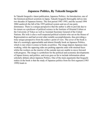 Japanese Politics, By Takashi Inoguchi
In Takashi Inoguchi s latest publication, Japanese Politics: An Introduction, one of
the foremost political scientists in Japan, Takashi Inoguchi thoroughly delves into
two decades of Japanese history. The first period 1983 1993, and the second 1994
2004 sandwich the fall of the 1955 political system and era of one party
dominance. There is a unique perspective that the author is able to provide due to
his tenure as a professor of political science in the Institute of Oriental Culture at
the University of Tokyo as well as Assistant Secretary General of the United
Nations. His wife is also a well respected political scientist who sat on the House of
Representatives and had several other notable accomplishments, thus providing a
truly unique perspective from the author s point of view. The cover of the book is
that of a seemingly approachable and almost friendly book on Japanese Politics,
which is rare when it comes to books on politics. The image depicts Japanese men
working, while the opposing sides are pushing opposite ends with strained faces
whilst the workers on the interior of the outside men are unable to move forward
with progress. The image is symbolism for the political and economic developments
of Japans history and politics, and even goes as far to include information about
scholarly debates about Japanese Politics. One of the main arguments that Inoguchi
makes in the book is that the study of Japanese politics from his first segment (1983
1999) leads to
 