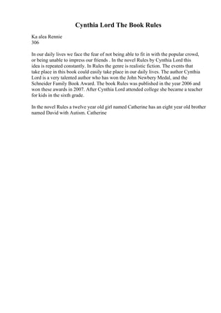 Cynthia Lord The Book Rules
Ka alea Rennie
306
In our daily lives we face the fear of not being able to fit in with the popular crowd,
or being unable to impress our friends . In the novel Rules by Cynthia Lord this
idea is repeated constantly. In Rules the genre is realistic fiction. The events that
take place in this book could easily take place in our daily lives. The author Cynthia
Lord is a very talented author who has won the John Newbery Medal, and the
Schneider Family Book Award. The book Rules was published in the year 2006 and
won these awards in 2007. After Cynthia Lord attended college she became a teacher
for kids in the sixth grade.
In the novel Rules a twelve year old girl named Catherine has an eight year old brother
named David with Autism. Catherine
 