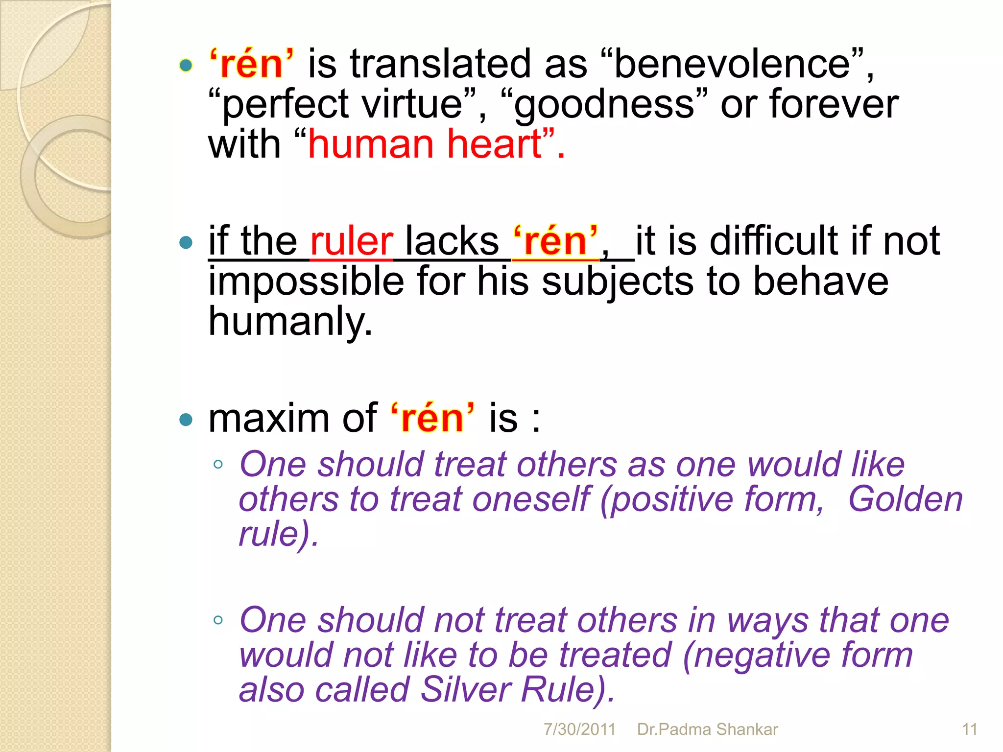 is translated as “benevolence”,
    “perfect virtue”, “goodness” or forever
    with “human heart”.

   if the ruler lacks    , it is difficult if not
    impossible for his subjects to behave
    humanly.

   maxim of         is :
    ◦ One should treat others as one would like
      others to treat oneself (positive form, Golden
      rule).

    ◦ One should not treat others in ways that one
      would not like to be treated (negative form
      also called Silver Rule).
                            7/30/2011   Dr.Padma Shankar   11
 