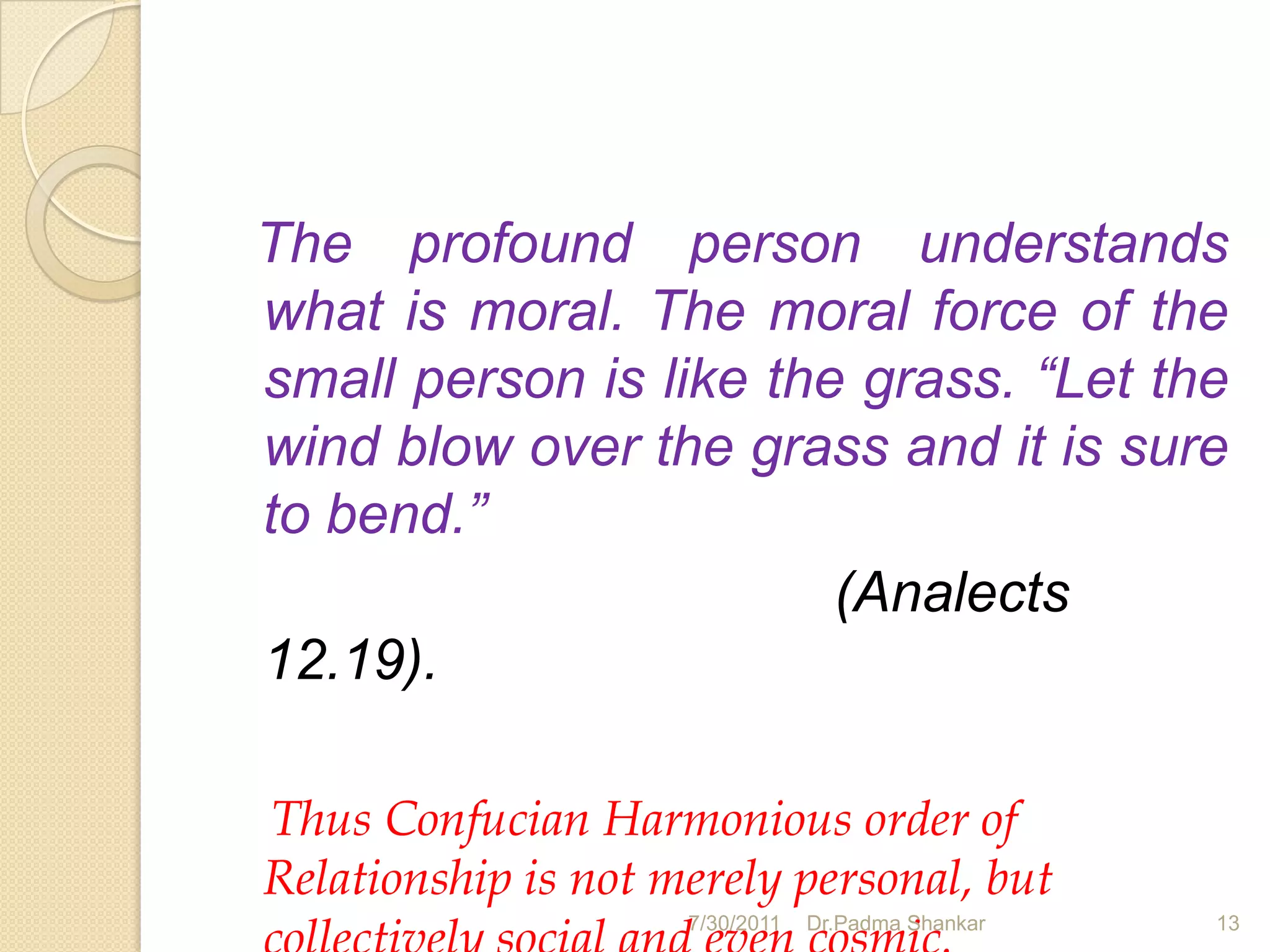 The profound person understands
what is moral. The moral force of the
small person is like the grass. “Let the
wind blow over the grass and it is sure
to bend.”
                        (Analects
12.19).

Thus Confucian Harmonious order of
Relationship is not merely personal, but
                     7/30/2011   Dr.Padma Shankar   13
 