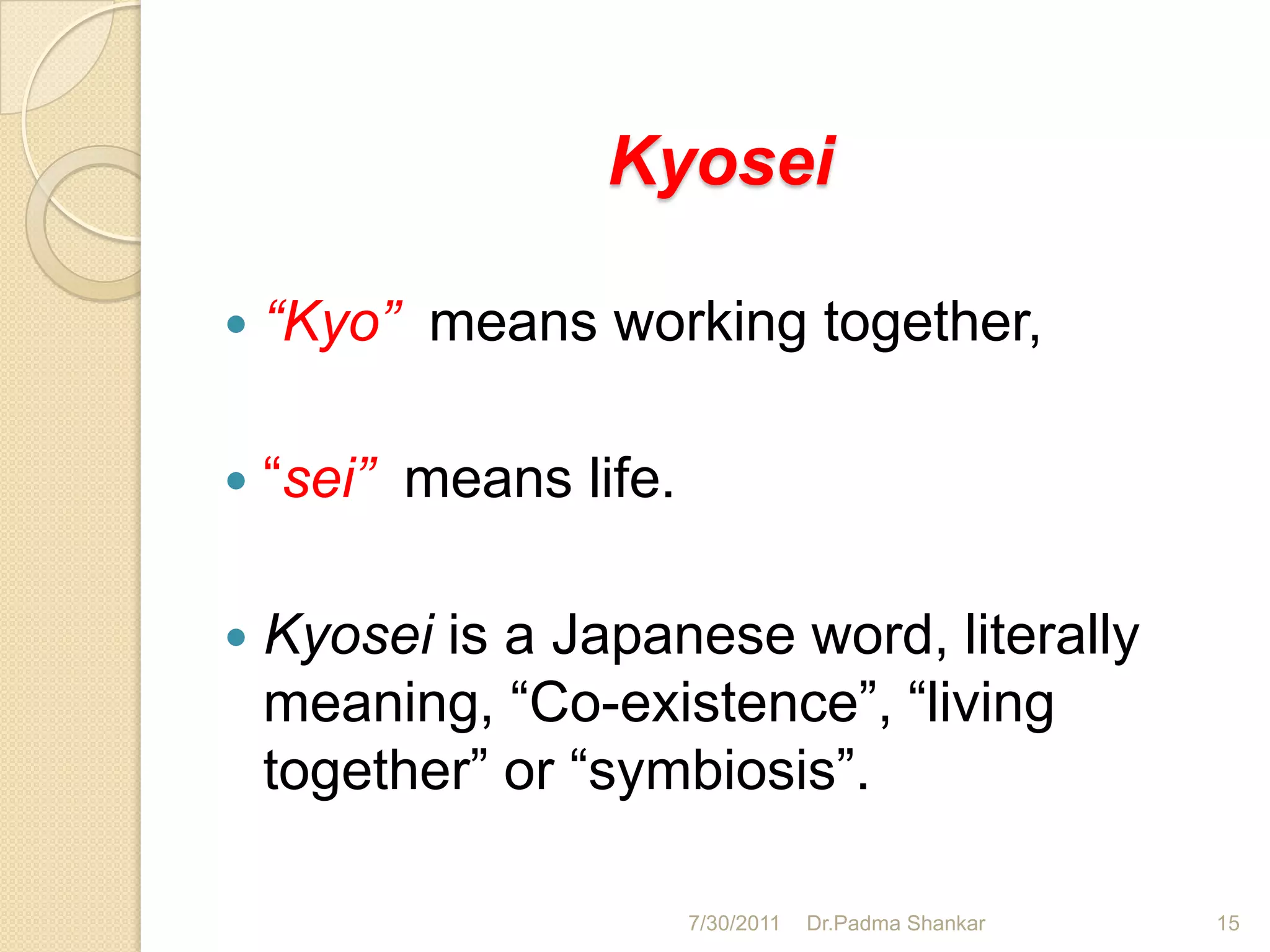 Kyosei

   “Kyo” means working together,

   “sei” means life.

   Kyosei is a Japanese word, literally
    meaning, “Co-existence”, “living
    together” or “symbiosis”.

                        7/30/2011   Dr.Padma Shankar   15
 