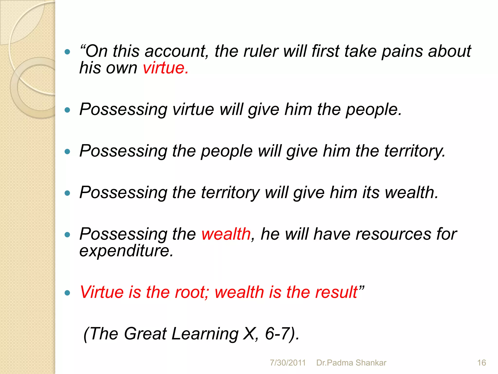    “On this account, the ruler will first take pains about
    his own virtue.

   Possessing virtue will give him the people.

   Possessing the people will give him the territory.

   Possessing the territory will give him its wealth.

   Possessing the wealth, he will have resources for
    expenditure.

   Virtue is the root; wealth is the result”

    (The Great Learning X, 6-7).
                               7/30/2011   Dr.Padma Shankar   16
 