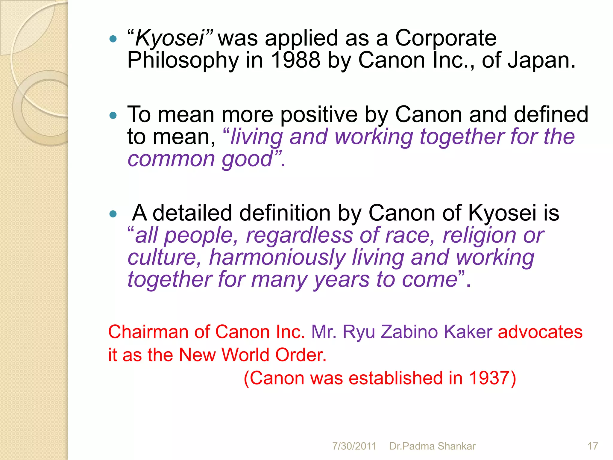    “Kyosei” was applied as a Corporate
    Philosophy in 1988 by Canon Inc., of Japan.

   To mean more positive by Canon and defined
    to mean, “living and working together for the
    common good”.

    A detailed definition by Canon of Kyosei is
    “all people, regardless of race, religion or
    culture, harmoniously living and working
    together for many years to come”.

Chairman of Canon Inc. Mr. Ryu Zabino Kaker advocates
it as the New World Order.
               (Canon was established in 1937)


                         7/30/2011   Dr.Padma Shankar   17
 