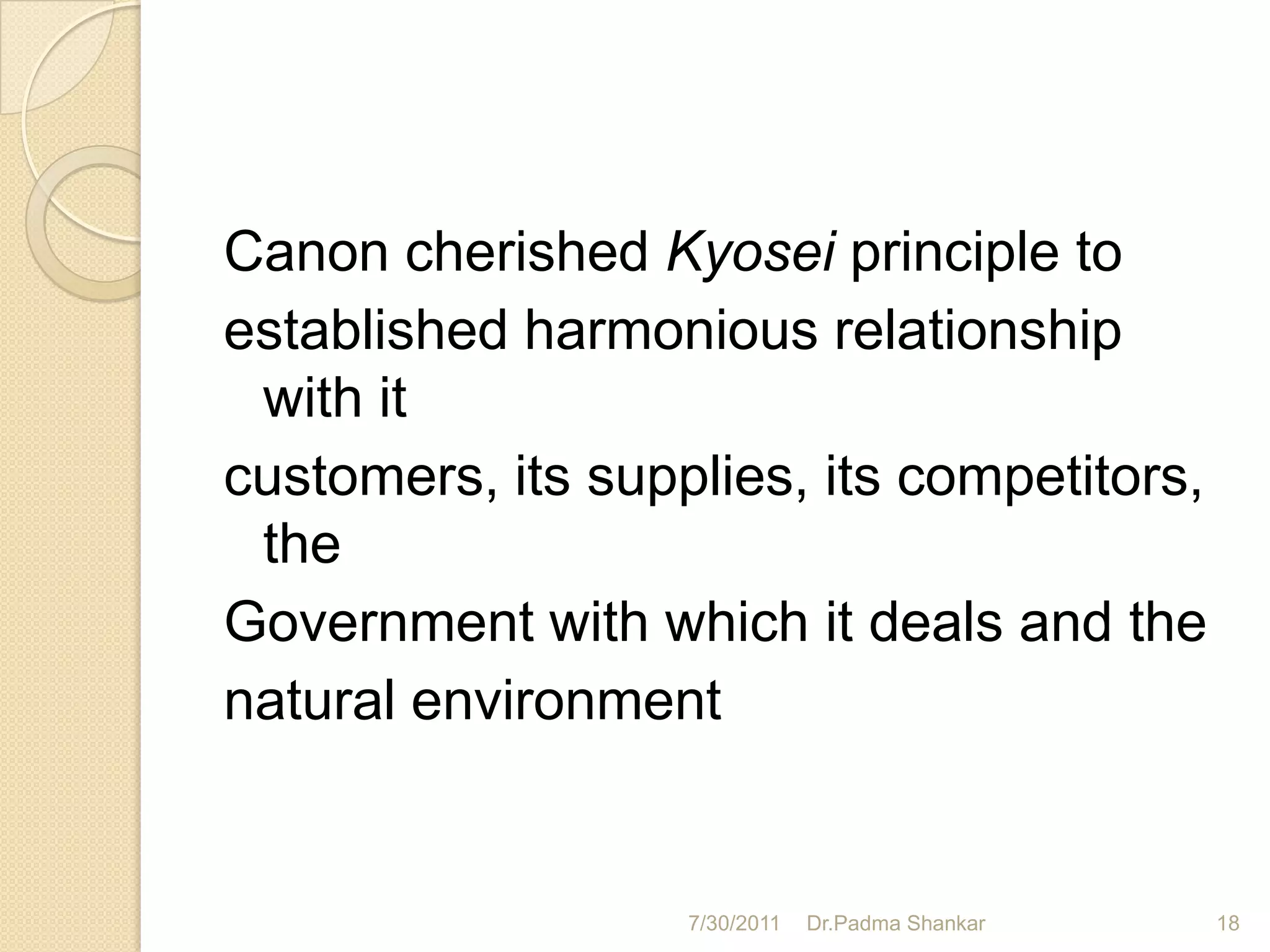 Canon cherished Kyosei principle to
established harmonious relationship
 with it
customers, its supplies, its competitors,
 the
Government with which it deals and the
natural environment


                   7/30/2011   Dr.Padma Shankar   18
 