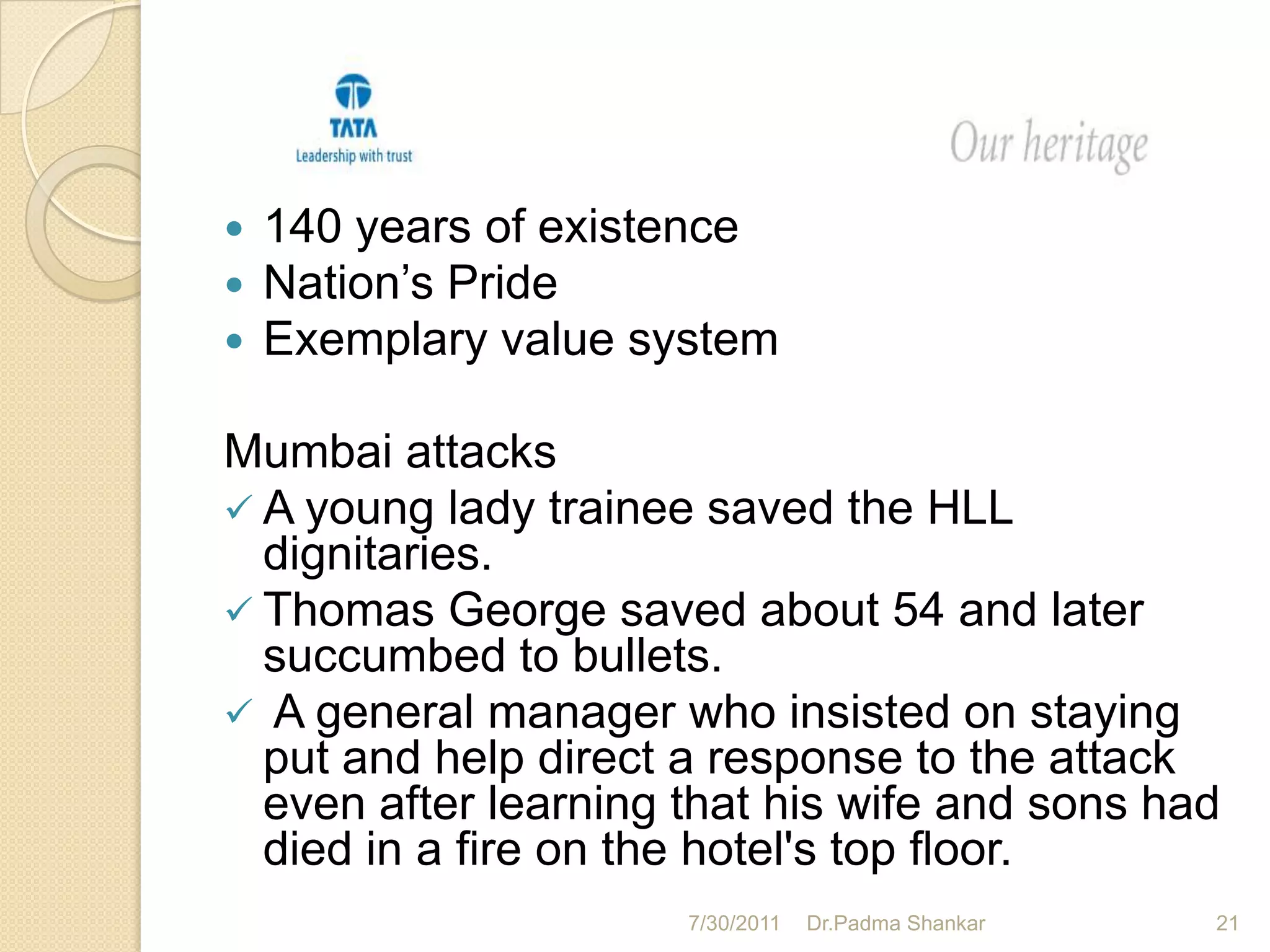    140 years of existence
   Nation’s Pride
   Exemplary value system

Mumbai attacks
 A young lady trainee saved the HLL
  dignitaries.
 Thomas George saved about 54 and later
  succumbed to bullets.
 A general manager who insisted on staying
  put and help direct a response to the attack
  even after learning that his wife and sons had
  died in a fire on the hotel's top floor.
                      7/30/2011   Dr.Padma Shankar   21
 
