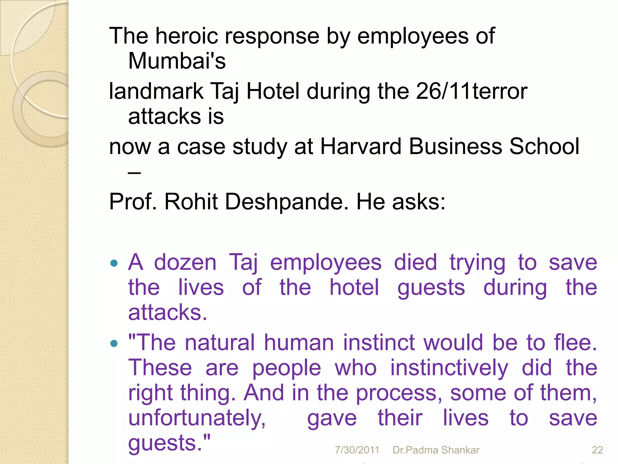 The heroic response by employees of
  Mumbai's
landmark Taj Hotel during the 26/11terror
  attacks is
now a case study at Harvard Business School
  –
Prof. Rohit Deshpande. He asks:

   A dozen Taj employees died trying to save
    the lives of the hotel guests during the
    attacks.
   "The natural human instinct would be to flee.
    These are people who instinctively did the
    right thing. And in the process, some of them,
    unfortunately,     gave their lives to save
    guests."              7/30/2011 Dr.Padma Shankar 22
 