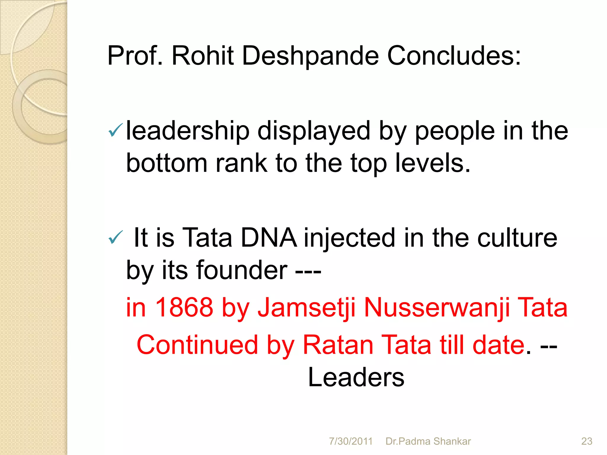 Prof. Rohit Deshpande Concludes:

 leadership  displayed by people in the
    bottom rank to the top levels.

    It is Tata DNA injected in the culture
    by its founder ---
    in 1868 by Jamsetji Nusserwanji Tata
     Continued by Ratan Tata till date. --
                     Leaders

                     7/30/2011   Dr.Padma Shankar   23
 