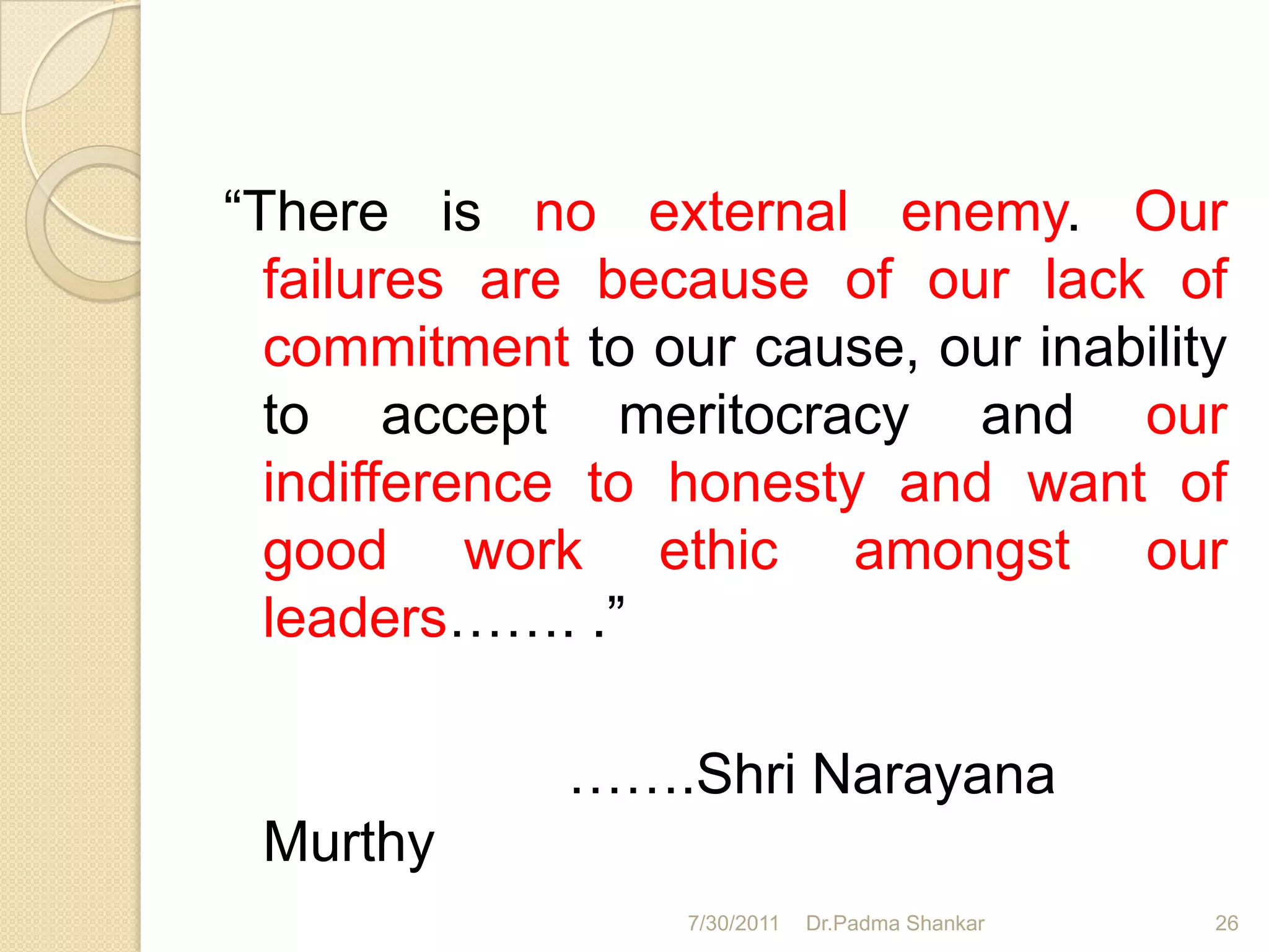 “There is no external enemy. Our
  failures are because of our lack of
  commitment to our cause, our inability
  to accept meritocracy and our
  indifference to honesty and want of
  good work ethic amongst our
  leaders……. .”

             …….Shri Narayana
 Murthy
                  7/30/2011   Dr.Padma Shankar   26
 
