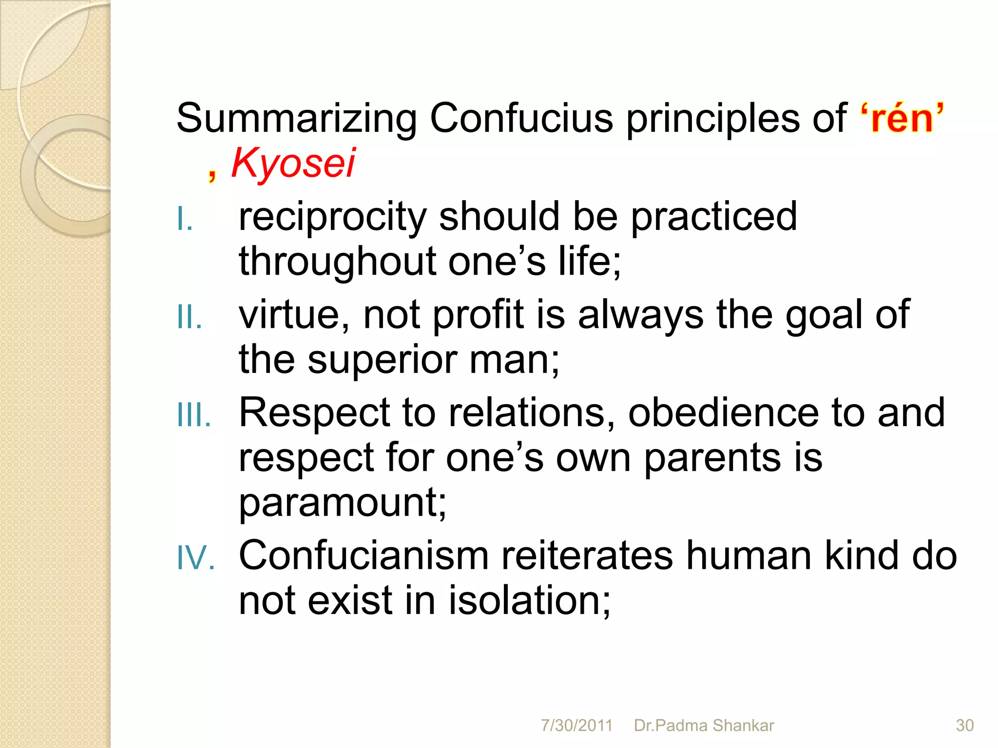 Summarizing Confucius principles of
     Kyosei
I. reciprocity should be practiced
     throughout one’s life;
II. virtue, not profit is always the goal of
     the superior man;
III. Respect to relations, obedience to and
     respect for one’s own parents is
     paramount;
IV. Confucianism reiterates human kind do
     not exist in isolation;

                    7/30/2011   Dr.Padma Shankar   30
 