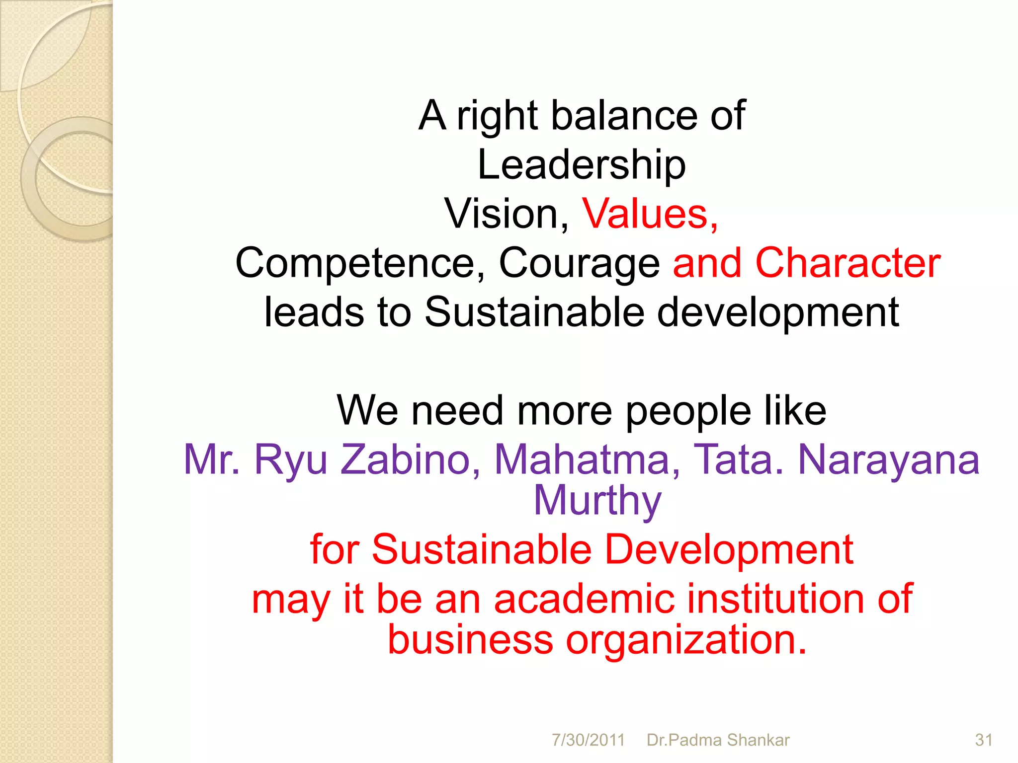 A right balance of
                Leadership
             Vision, Values,
  Competence, Courage and Character
   leads to Sustainable development

        We need more people like
Mr. Ryu Zabino, Mahatma, Tata. Narayana
                   Murthy
      for Sustainable Development
    may it be an academic institution of
           business organization.

                  7/30/2011   Dr.Padma Shankar   31
 