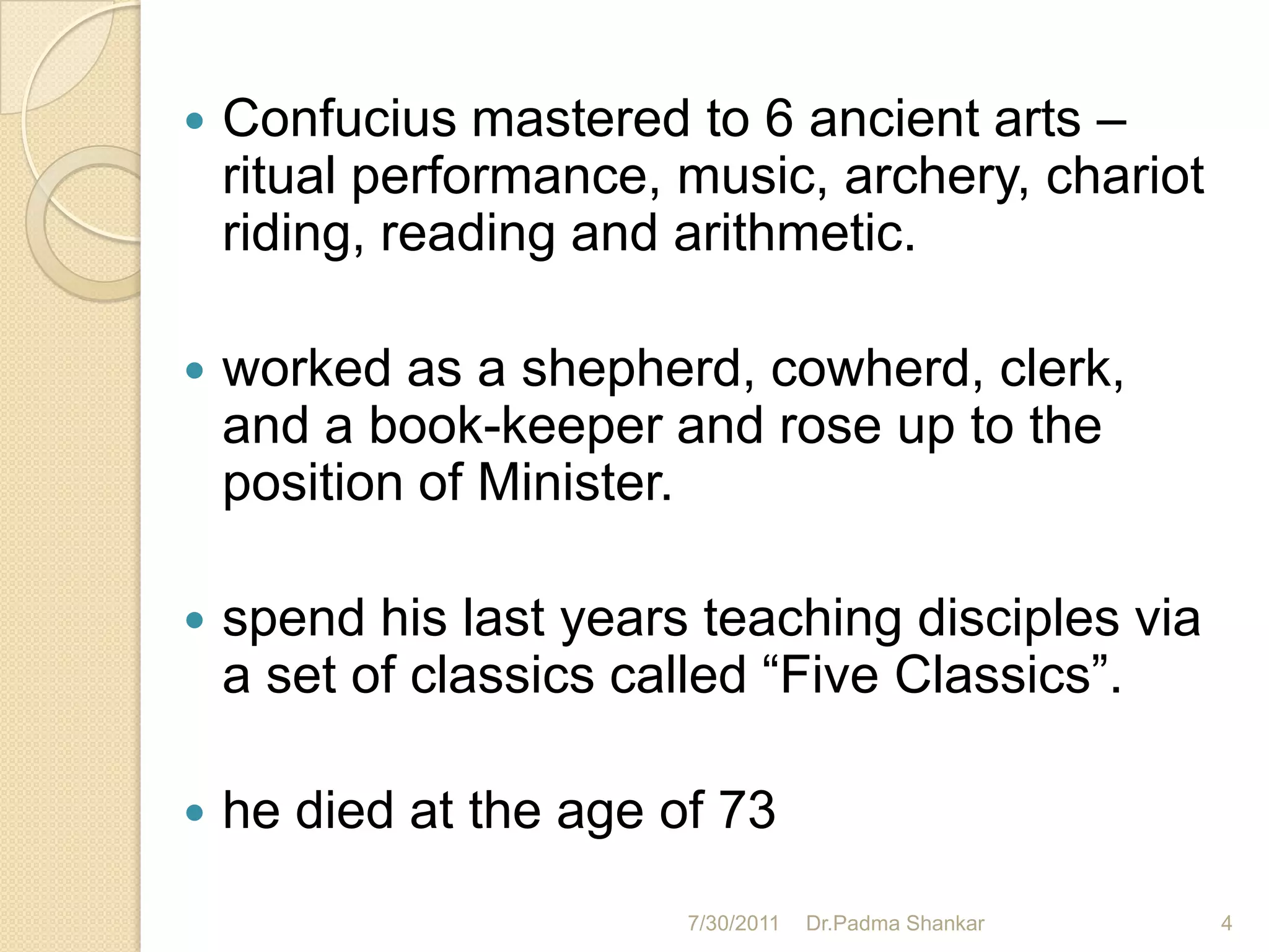    Confucius mastered to 6 ancient arts –
    ritual performance, music, archery, chariot
    riding, reading and arithmetic.

   worked as a shepherd, cowherd, clerk,
    and a book-keeper and rose up to the
    position of Minister.

   spend his last years teaching disciples via
    a set of classics called “Five Classics”.

   he died at the age of 73
                        7/30/2011   Dr.Padma Shankar   4
 