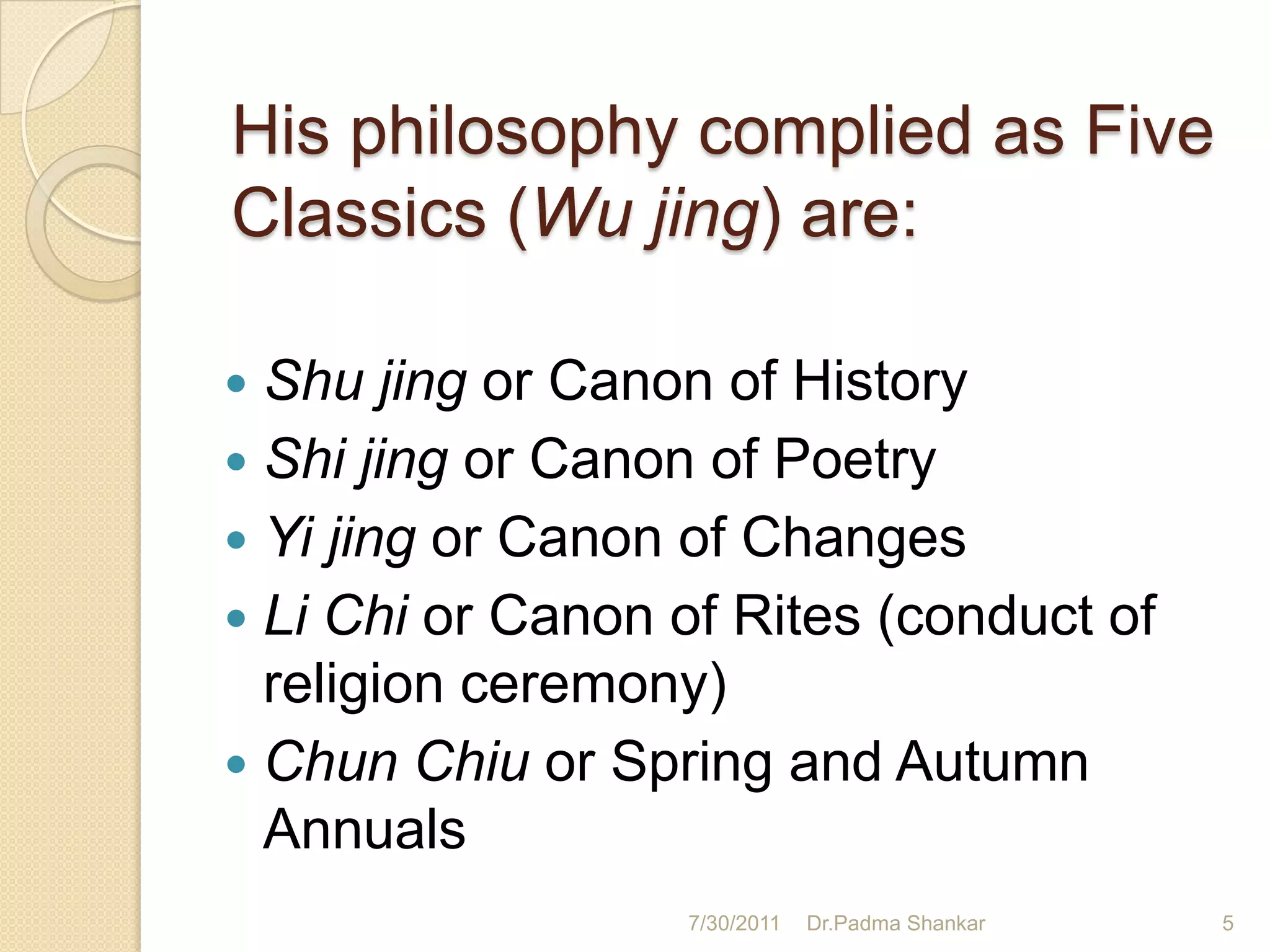 His philosophy complied as Five
Classics (Wu jing) are:

 Shu jing or Canon of History
 Shi jing or Canon of Poetry
 Yi jing or Canon of Changes
 Li Chi or Canon of Rites (conduct of
  religion ceremony)
 Chun Chiu or Spring and Autumn
  Annuals
                  7/30/2011   Dr.Padma Shankar   5
 