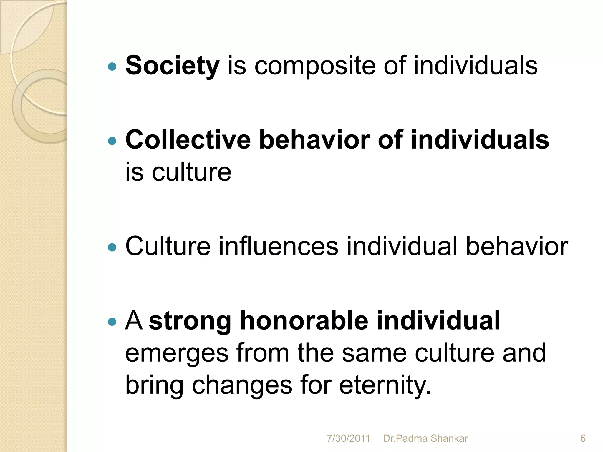    Society is composite of individuals

   Collective behavior of individuals
    is culture

   Culture influences individual behavior

   A strong honorable individual
    emerges from the same culture and
    bring changes for eternity.
                     7/30/2011   Dr.Padma Shankar   6
 