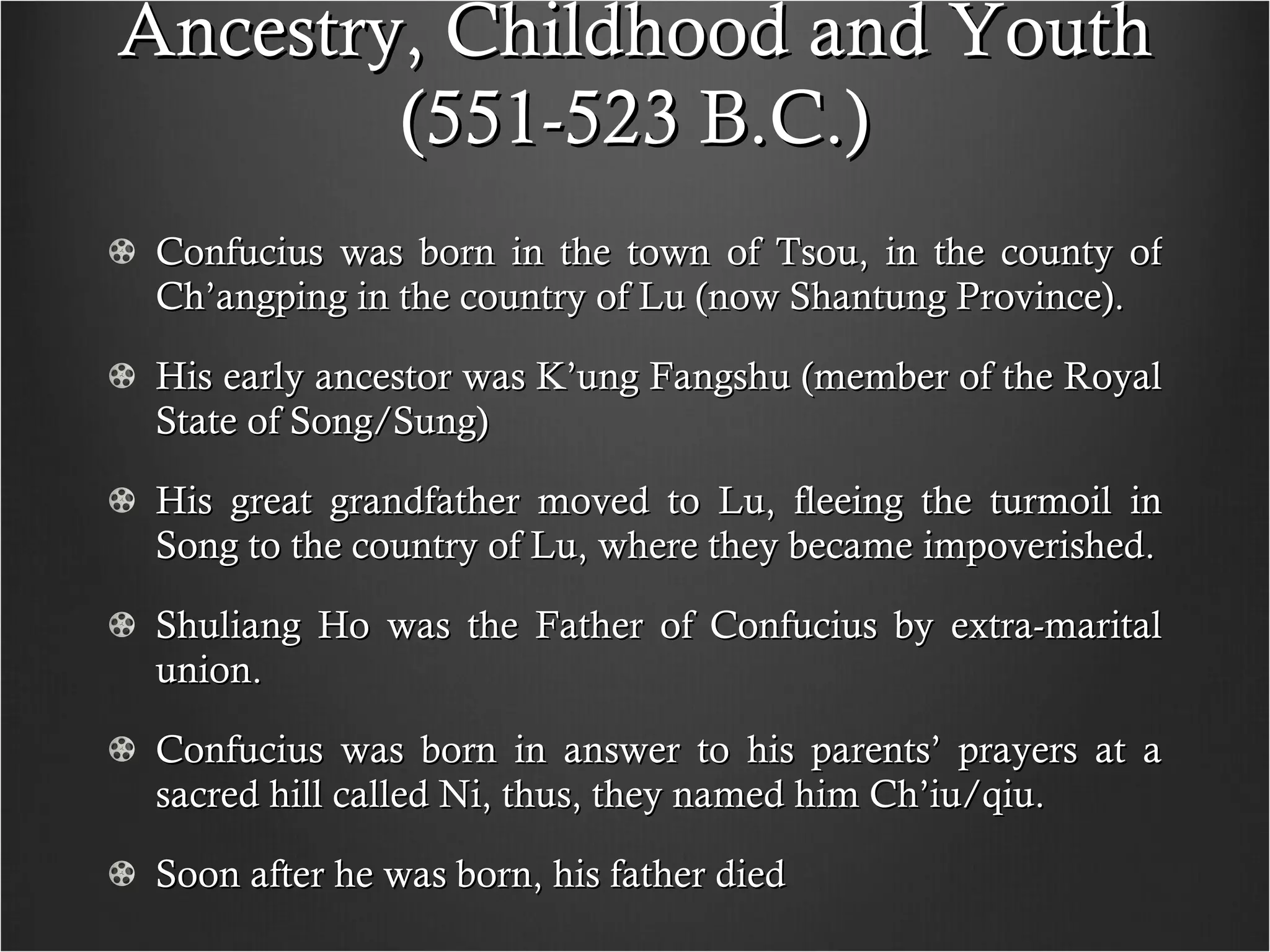 Ancestry, Childhood and Youth (551-523 B.C.) Confucius was born in the town of Tsou, in the county of Ch’angping in the country of Lu (now Shantung Province). His early ancestor was K’ung Fangshu (member of the Royal State of Song/Sung) His great grandfather moved to Lu, fleeing the turmoil in Song to the country of Lu, where they became impoverished. Shuliang Ho was the Father of Confucius by extra-marital union. Confucius was born in answer to his parents’ prayers at a sacred hill called Ni, thus, they named him Ch’iu/qiu. Soon after he was born, his father died  