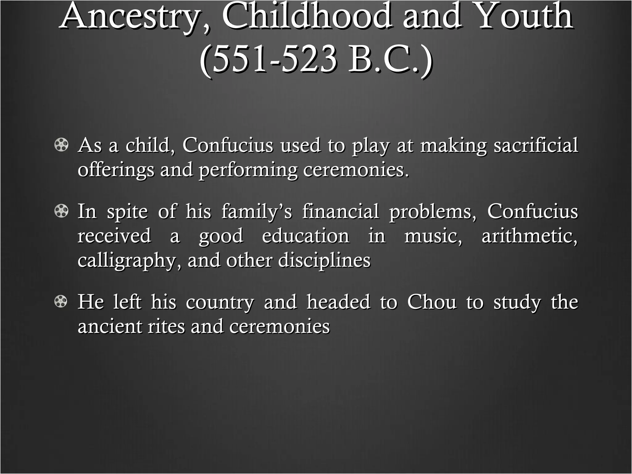 Ancestry, Childhood and Youth (551-523 B.C.) As a child, Confucius used to play at making sacrificial offerings and performing ceremonies.  In spite of his family’s financial problems, Confucius received a good education in music, arithmetic, calligraphy, and other disciplines He left his country and headed to Chou to study the ancient rites and ceremonies 