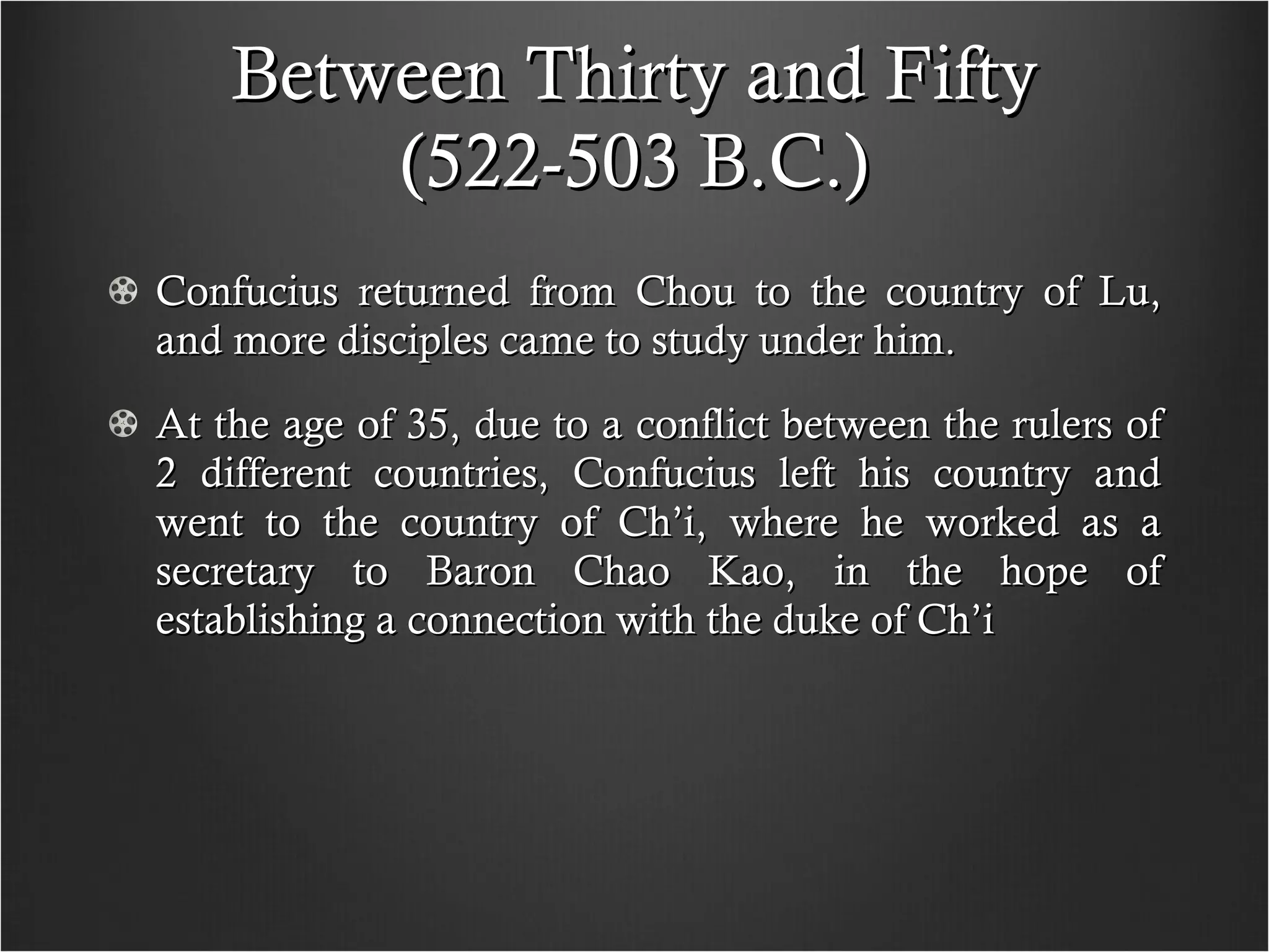 Between Thirty and Fifty (522-503 B.C.) Confucius returned from Chou to the country of Lu, and more disciples came to study under him. At the age of 35, due to a conflict between the rulers of 2 different countries, Confucius left his country and went to the country of Ch’i, where he worked as a secretary to Baron Chao Kao, in the hope of establishing a connection with the duke of Ch’i  