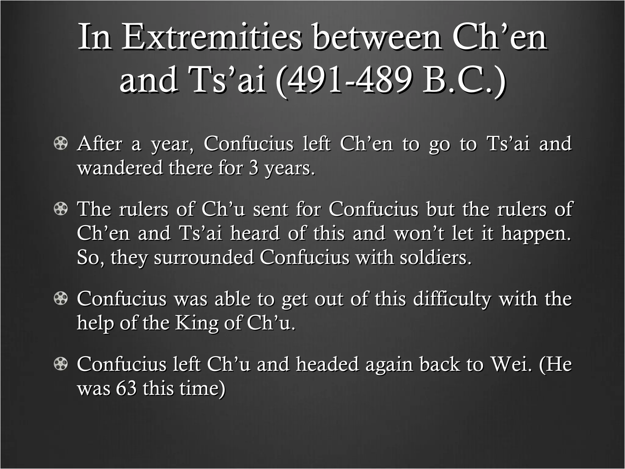 In Extremities between Ch’en and Ts’ai (491-489 B.C.) After a year, Confucius left Ch’en to go to Ts’ai and wandered there for 3 years. The rulers of Ch’u sent for Confucius but the rulers of Ch’en and Ts’ai heard of this and won’t let it happen. So, they surrounded Confucius with soldiers. Confucius was able to get out of this difficulty with the help of the King of Ch’u. Confucius left Ch’u and headed again back to Wei. (He was 63 this time)  