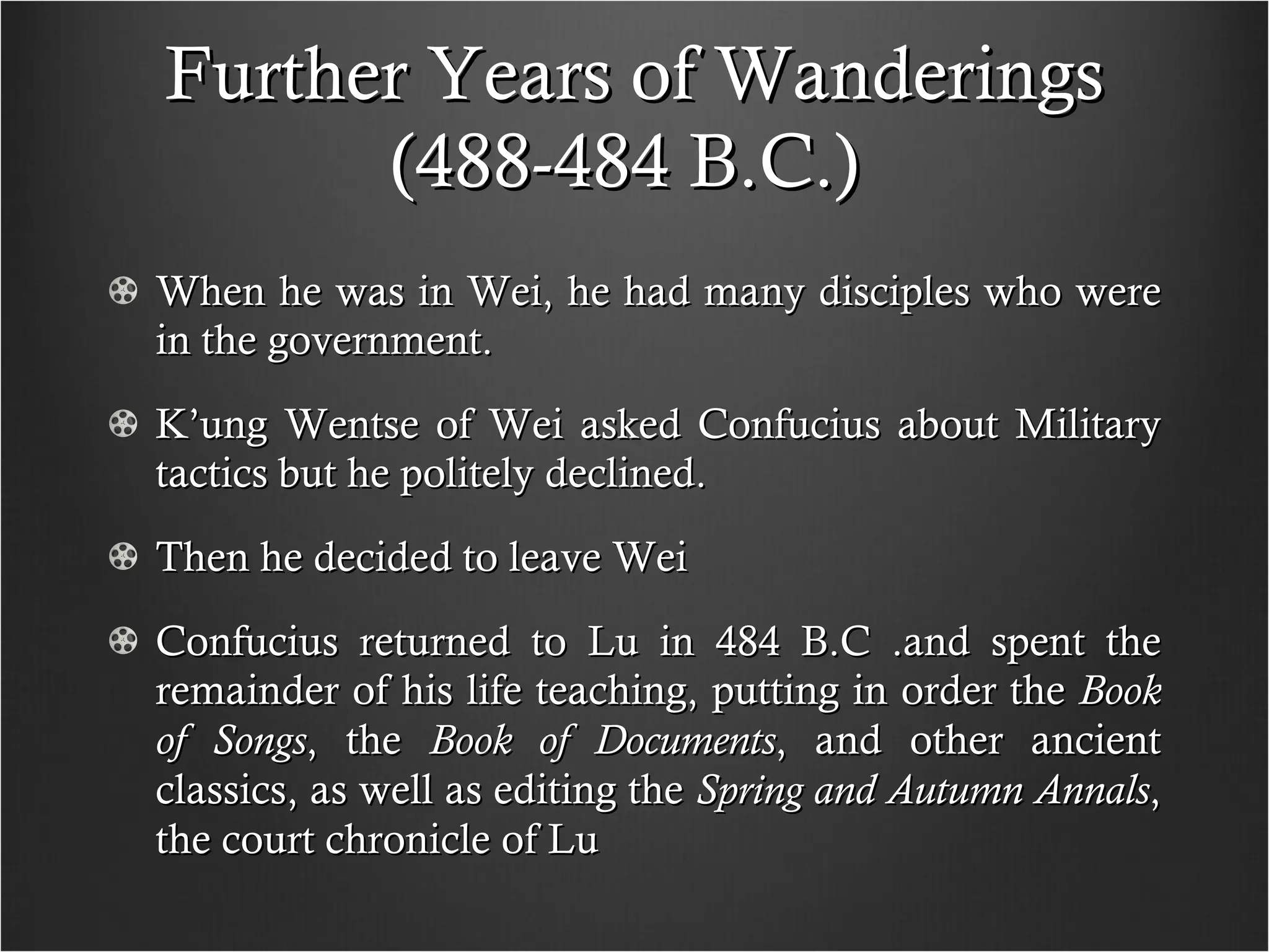 Further Years of Wanderings (488-484 B.C.)  When he was in Wei, he had many disciples who were in the government. K’ung Wentse of Wei asked Confucius about Military tactics but he politely declined.  Then he decided to leave Wei Confucius returned to Lu in 484 B.C .and spent the remainder of his life teaching, putting in order the  Book of Songs , the  Book of Documents , and other ancient classics, as well as editing the  Spring and Autumn Annals , the court chronicle of Lu 