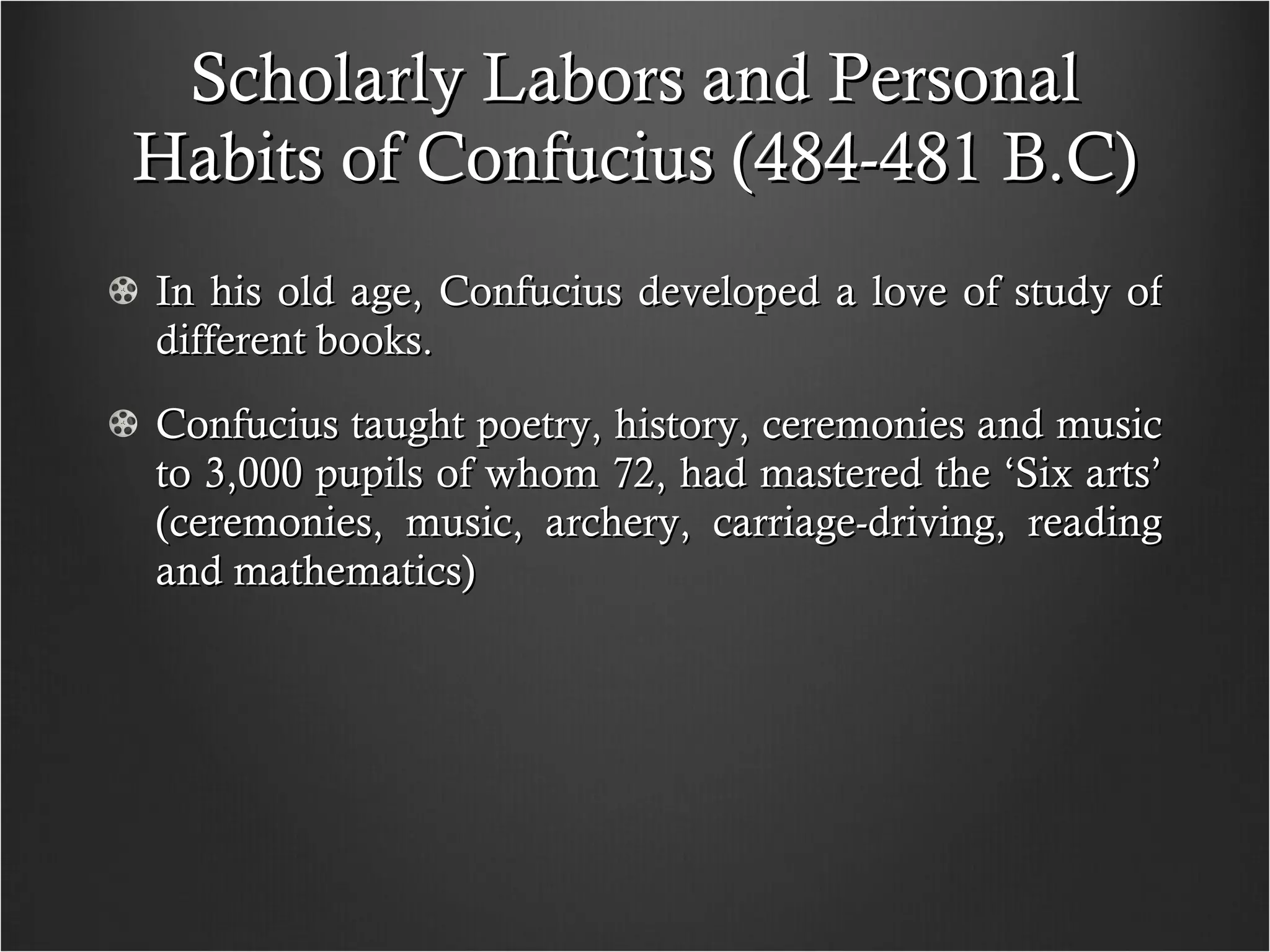 Scholarly Labors and Personal Habits of Confucius (484-481 B.C) In his old age, Confucius developed a love of study of different books.  Confucius taught poetry, history, ceremonies and music to 3,000 pupils of whom 72, had mastered the ‘Six arts’ (ceremonies, music, archery, carriage-driving, reading and mathematics) 