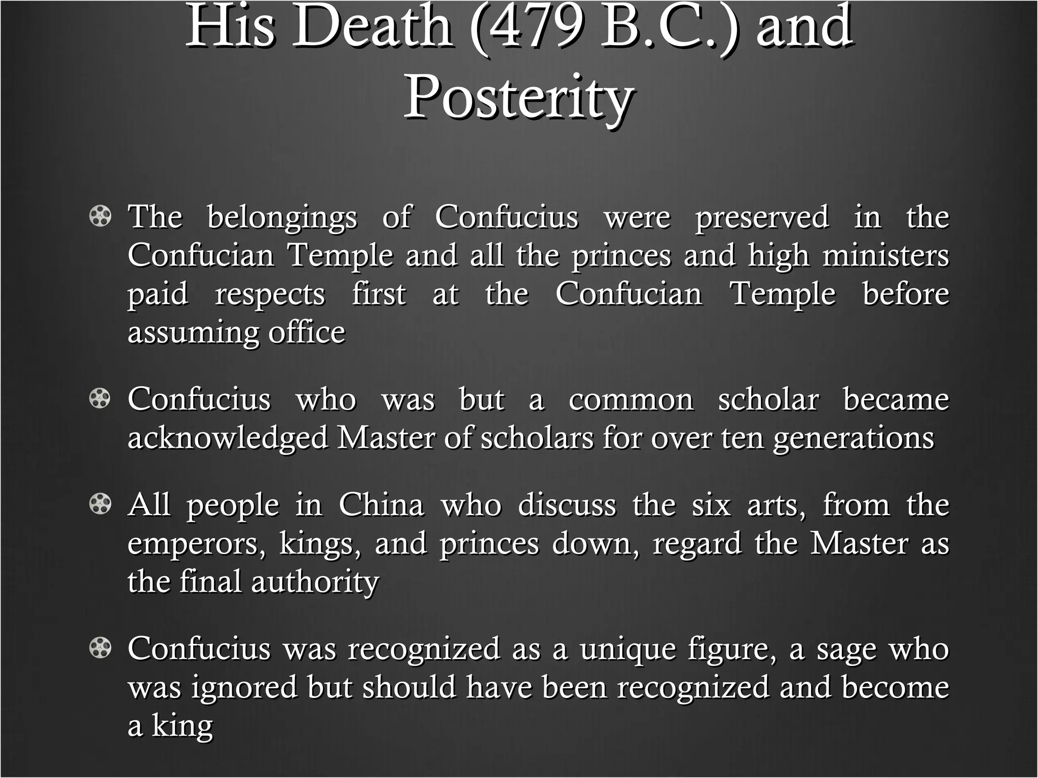 His Death (479 B.C.) and Posterity The belongings of Confucius were preserved in the Confucian Temple and all the princes and high ministers paid respects first at the Confucian Temple before assuming office Confucius who was but a common scholar became acknowledged Master of scholars for over ten generations All people in China who discuss the six arts, from the emperors, kings, and princes down, regard the Master as the final authority Confucius was recognized as a unique figure, a sage who was ignored but should have been recognized and become a king  