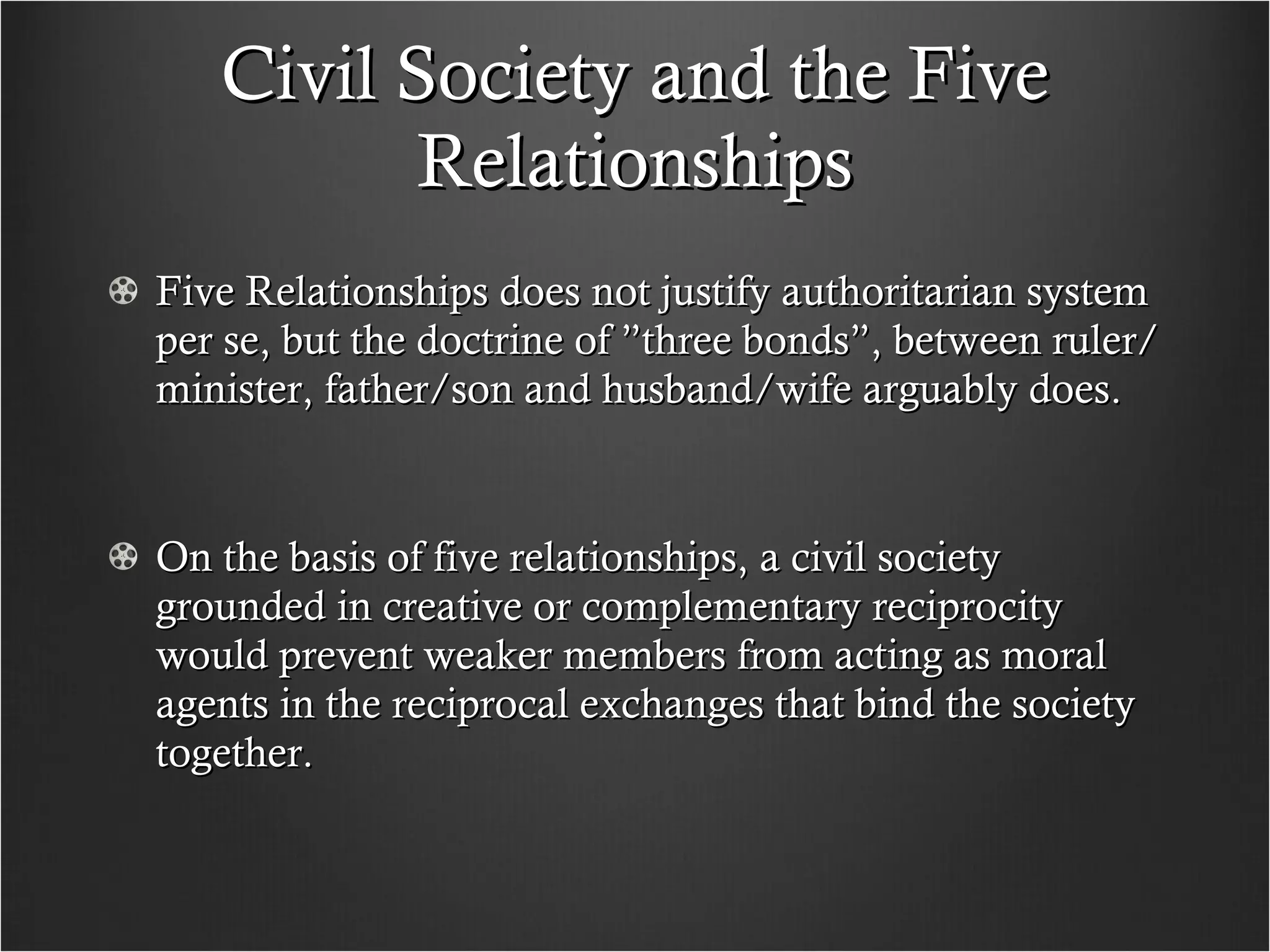 Civil Society and the Five Relationships Five Relationships does not justify authoritarian system per se, but the doctrine of ”three bonds”, between ruler/minister, father/son and husband/wife arguably does.  On the basis of five relationships, a civil society grounded in creative or complementary reciprocity would prevent weaker members from acting as moral agents in the reciprocal exchanges that bind the society together. 