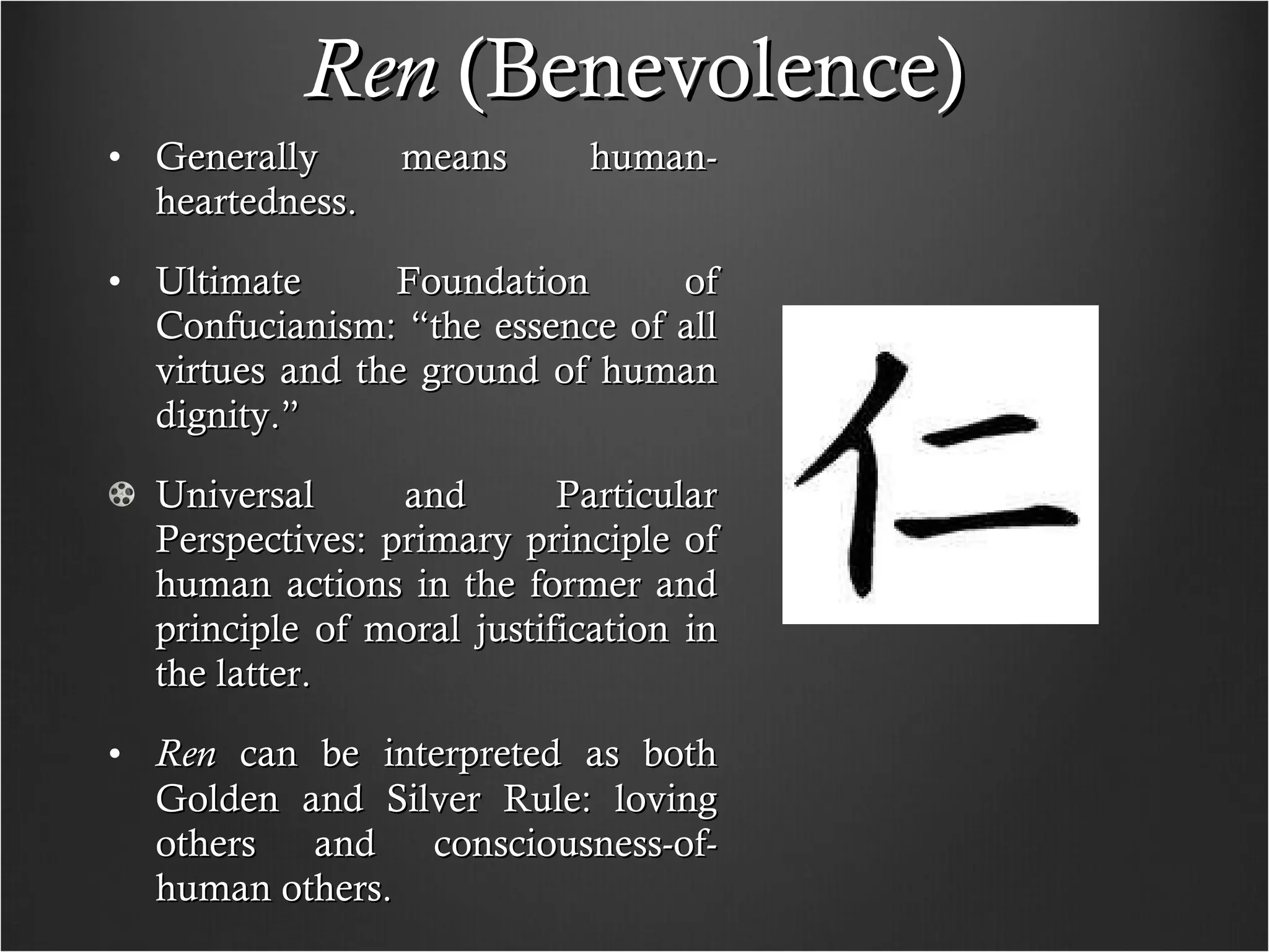 Ren  (Benevolence) Generally means human-heartedness. Ultimate Foundation of Confucianism: “the essence of all virtues and the ground of human dignity.” Universal and Particular Perspectives: primary principle of human actions in the former and principle of moral justification in the latter. Ren  can be interpreted as both Golden and Silver Rule: loving others and consciousness-of-human others.  
