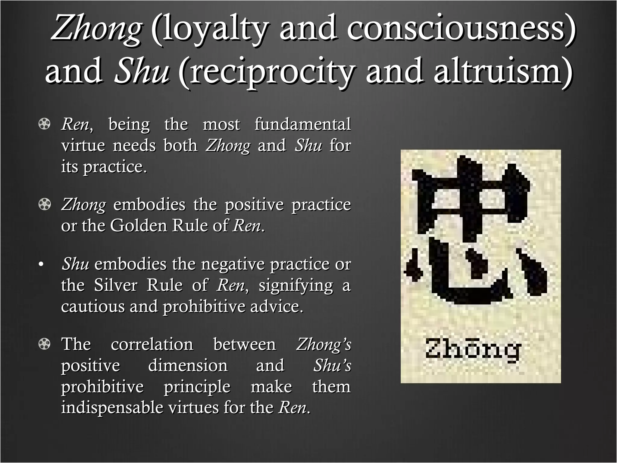 Zhong  (loyalty and consciousness) and  Shu  (reciprocity and altruism)  Ren , being the most fundamental virtue needs both  Zhong  and  Shu  for its practice. Zhong  embodies the positive practice or the Golden Rule of  Ren .  Shu  embodies the negative practice or the Silver Rule of  Ren , signifying a cautious and prohibitive advice. The correlation between  Zhong’s  positive dimension and  Shu’s  prohibitive principle make them indispensable virtues for the  Ren . 