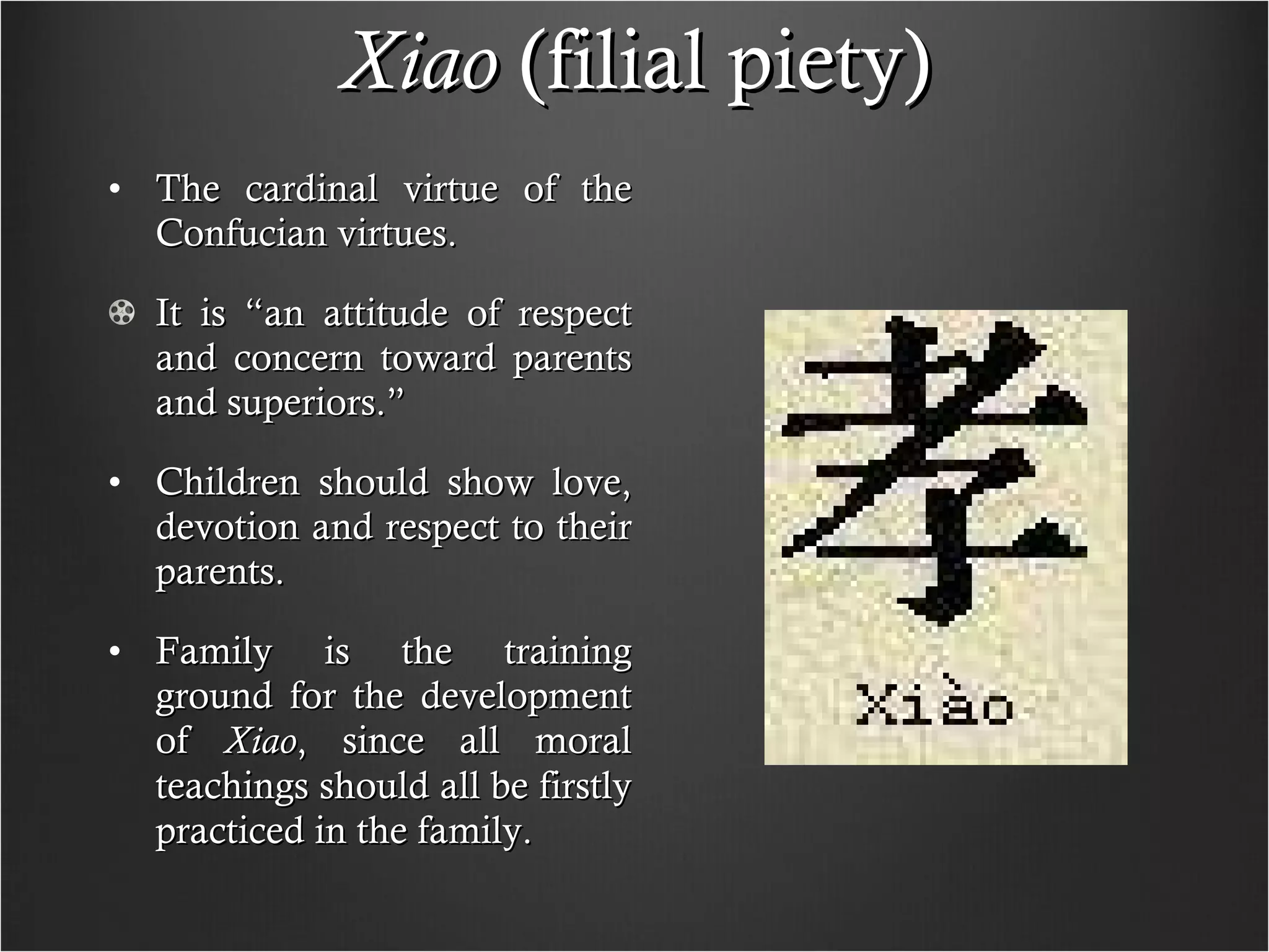 Xiao  (filial piety) The cardinal virtue of the Confucian virtues. It is “an attitude of respect and concern toward parents and superiors.” Children should show love, devotion and respect to their parents. Family is the training ground for the development of  Xiao , since all moral teachings should all be firstly practiced in the family. 