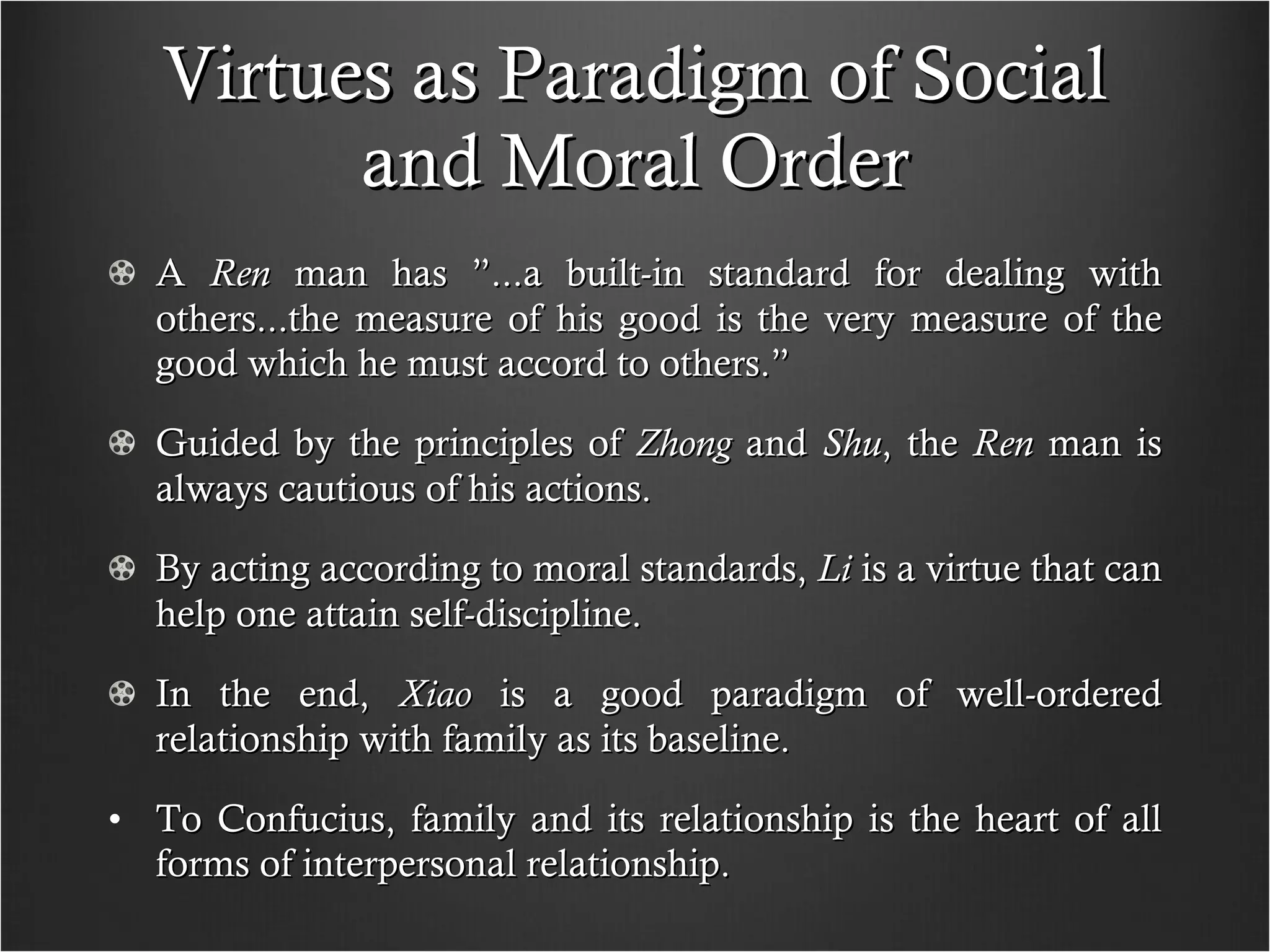 Virtues as Paradigm of Social and Moral Order A  Ren  man has ”...a built-in standard for dealing with others...the measure of his good is the very measure of the good which he must accord to others.” Guided by the principles of  Zhong  and  Shu , the  Ren  man is always cautious of his actions. By acting according to moral standards,  Li  is a virtue that can help one attain self-discipline. In the end,  Xiao  is a good paradigm of well-ordered relationship with family as its baseline.  To Confucius, family and its relationship is the heart of all forms of interpersonal relationship. 