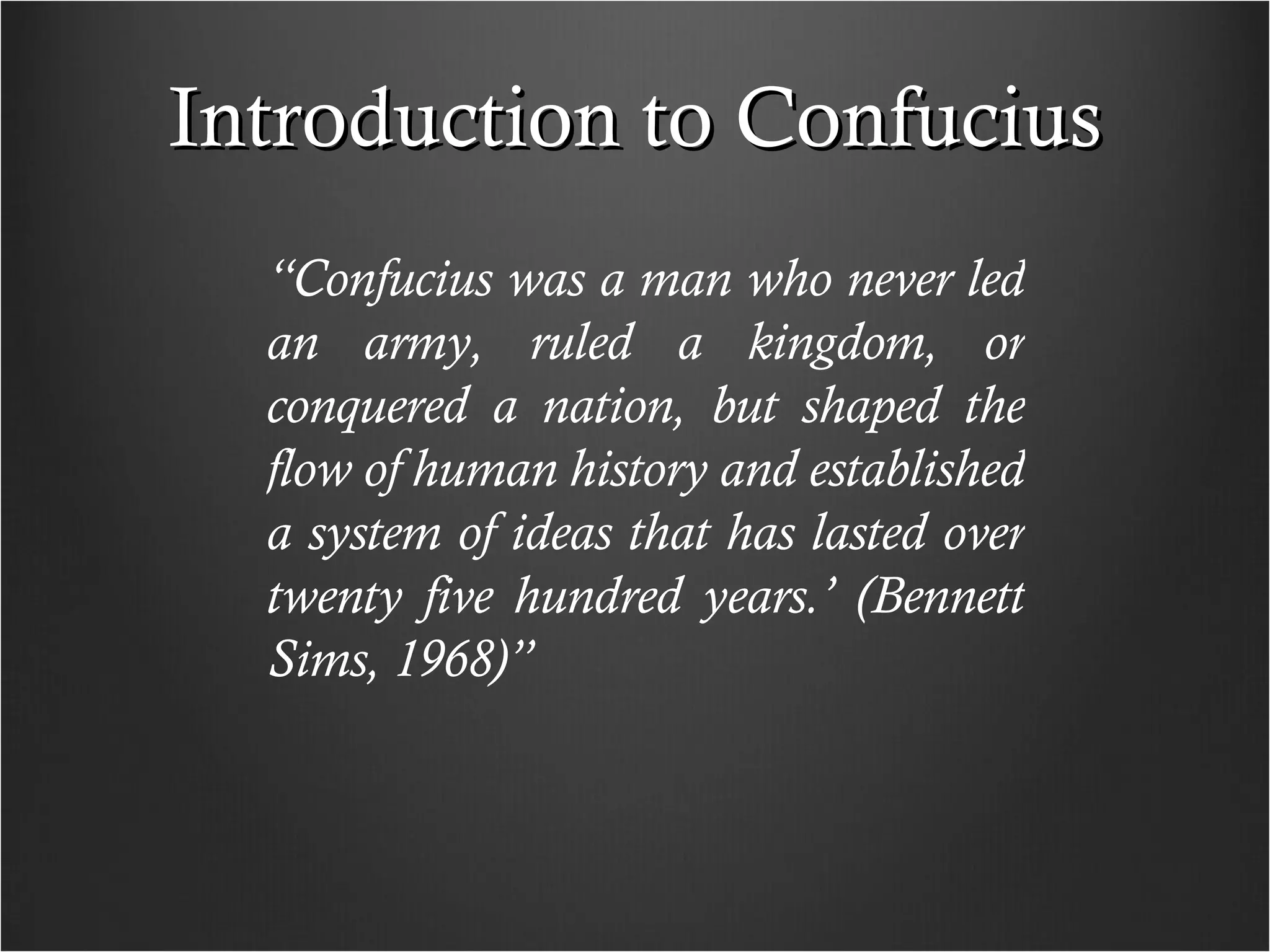 Introduction to Confucius “ Confucius was a man who never led an army, ruled a kingdom, or conquered a nation, but shaped the flow of human history and established a system of ideas that has lasted over twenty five hundred years.’ (Bennett Sims, 1968)” 
