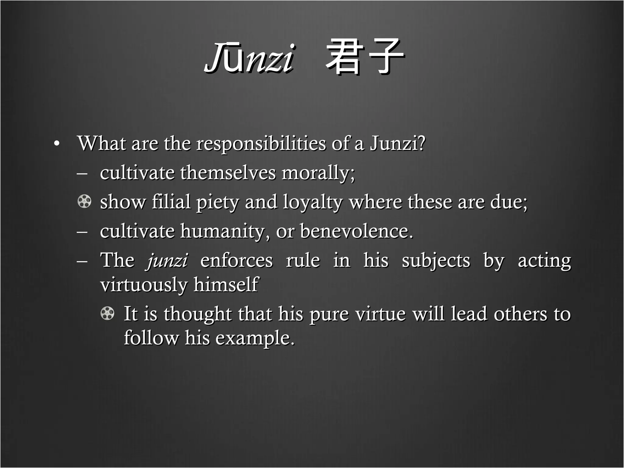 Jūnzi   君子   What are the responsibilities of a Junzi? cultivate themselves morally; show filial piety and loyalty where these are due; cultivate humanity, or benevolence. The  junzi  enforces rule in his subjects by acting virtuously himself It is thought that his pure virtue will lead others to follow his example. 