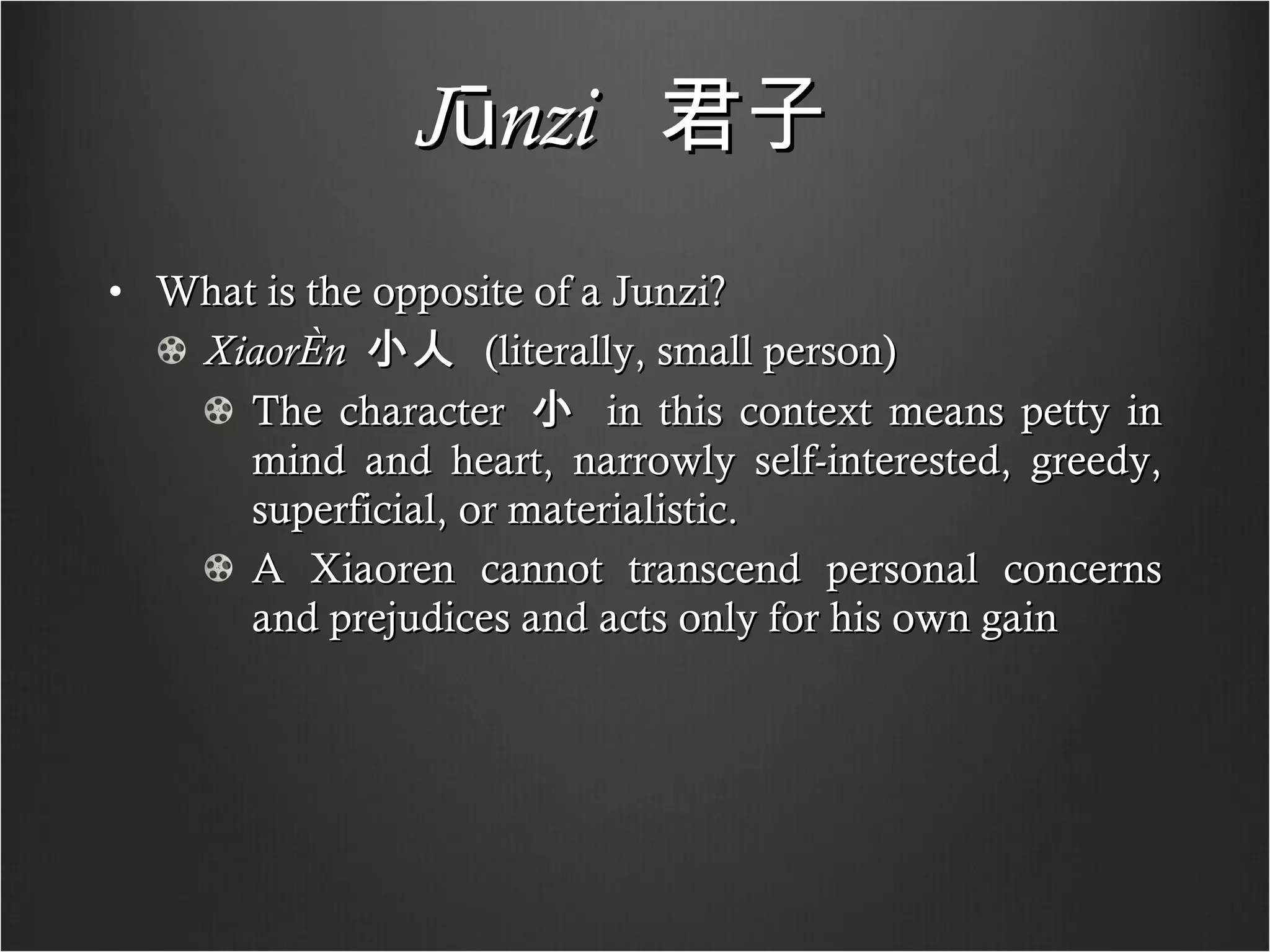 Jūnzi   君子   What is the opposite of a Junzi? Xiaorén   小人   (literally, small person) The character  小   in this context means petty in mind and heart, narrowly self-interested, greedy, superficial, or materialistic.  A Xiaoren cannot transcend personal concerns and prejudices and acts only for his own gain  
