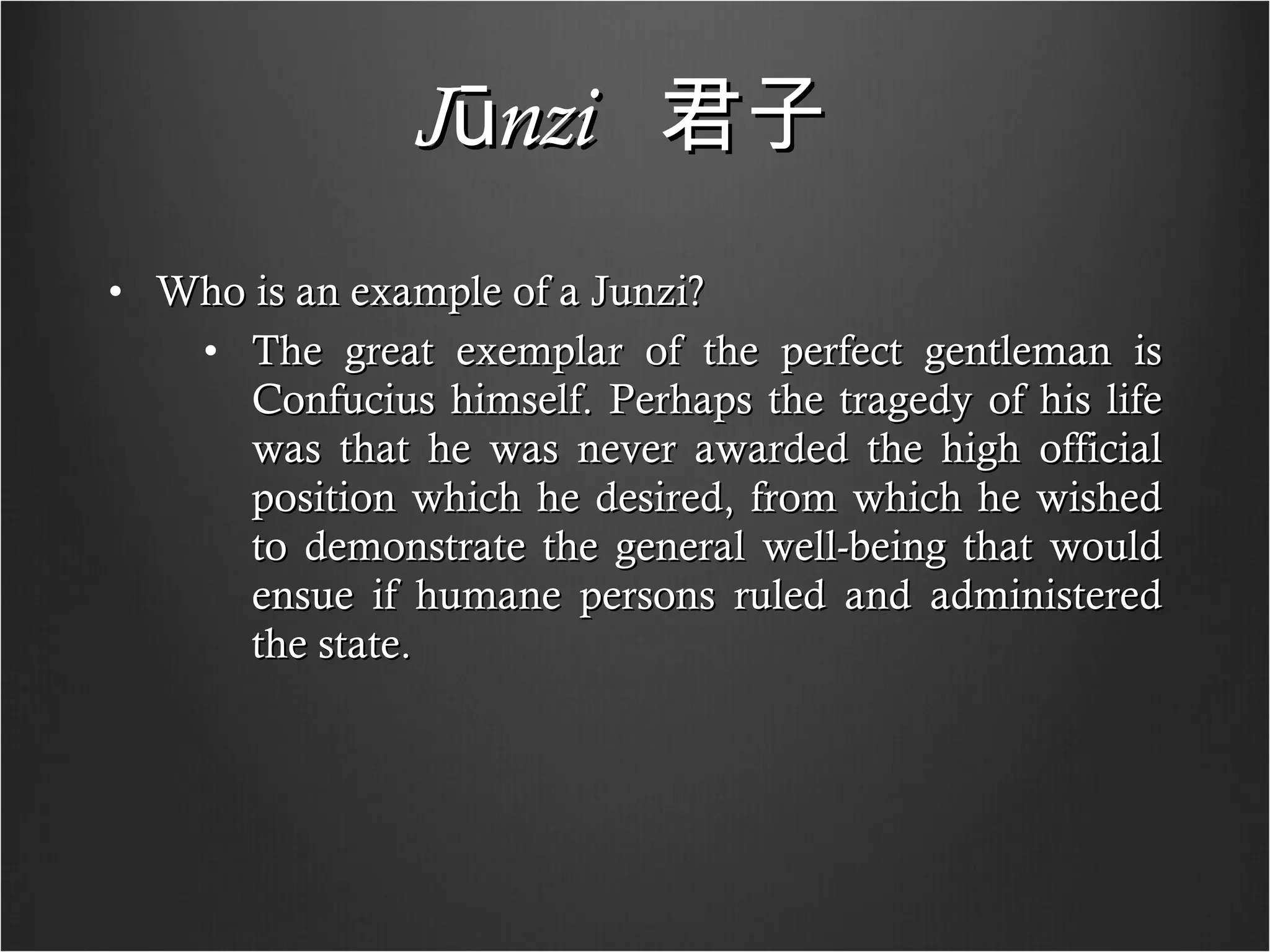 Jūnzi   君子   Who is an example of a Junzi? The great exemplar of the perfect gentleman is Confucius himself. Perhaps the tragedy of his life was that he was never awarded the high official position which he desired, from which he wished to demonstrate the general well-being that would ensue if humane persons ruled and administered the state. 
