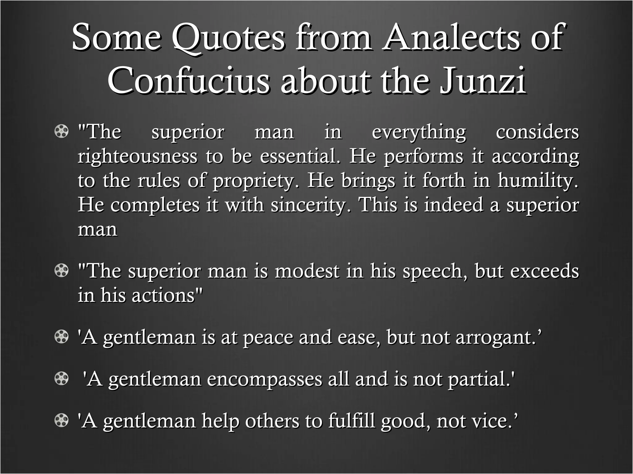 Some Quotes from Analects of Confucius about the Junzi "The superior man in everything considers righteousness to be essential. He performs it according to the rules of propriety. He brings it forth in humility. He completes it with sincerity. This is indeed a superior man "The superior man is modest in his speech, but exceeds in his actions" 'A gentleman is at peace and ease, but not arrogant.’ 'A gentleman encompasses all and is not partial.' 'A gentleman help others to fulfill good, not vice.’  