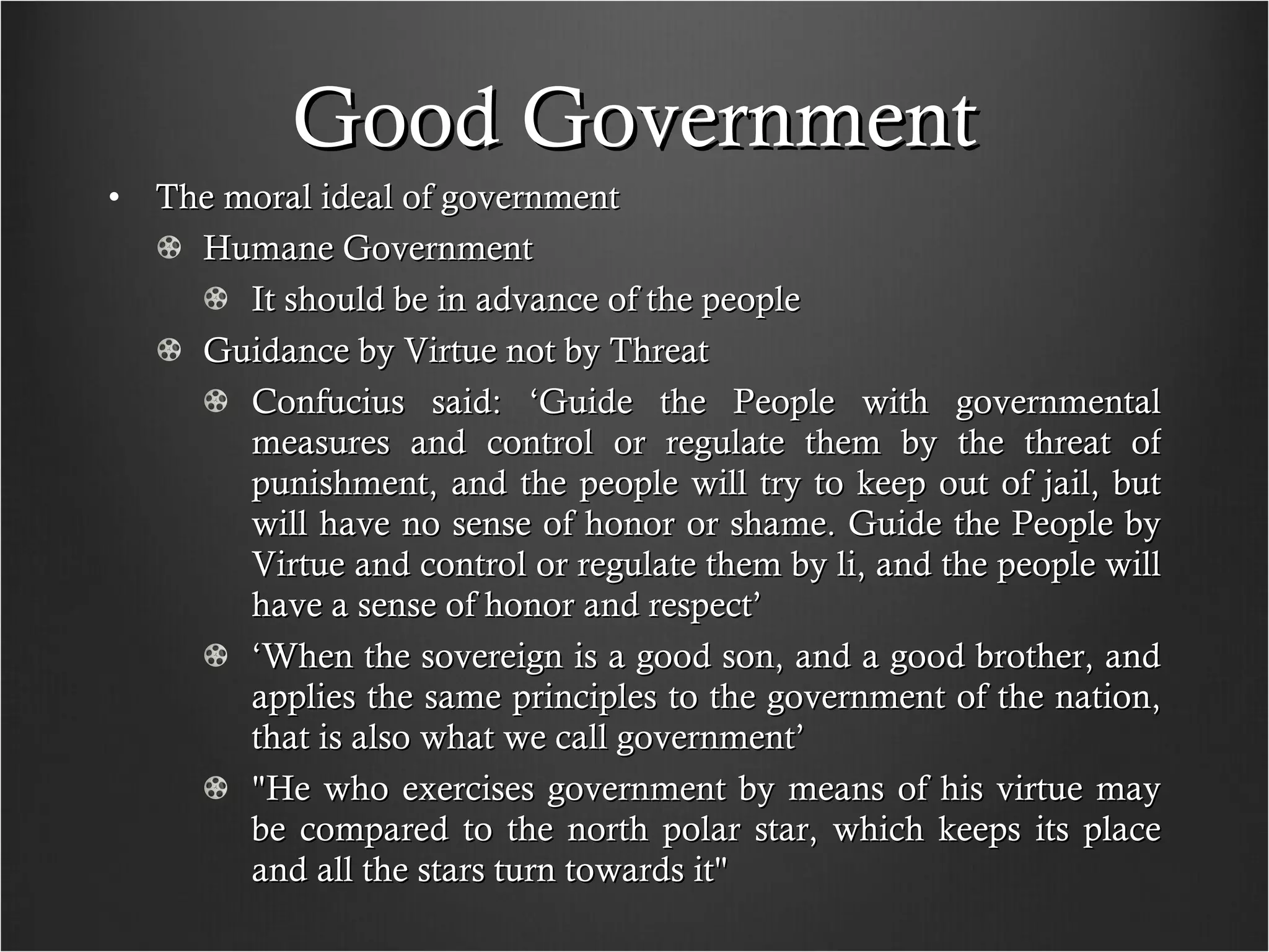 Good Government The moral ideal of government Humane Government It should be in advance of the people Guidance by Virtue not by Threat Confucius said: ‘Guide the People with governmental measures and control or regulate them by the threat of punishment, and the people will try to keep out of jail, but will have no sense of honor or shame. Guide the People by Virtue and control or regulate them by li, and the people will have a sense of honor and respect’ ‘ When the sovereign is a good son, and a good brother, and applies the same principles to the government of the nation, that is also what we call government’ "He who exercises government by means of his virtue may be compared to the north polar star, which keeps its place and all the stars turn towards it"  