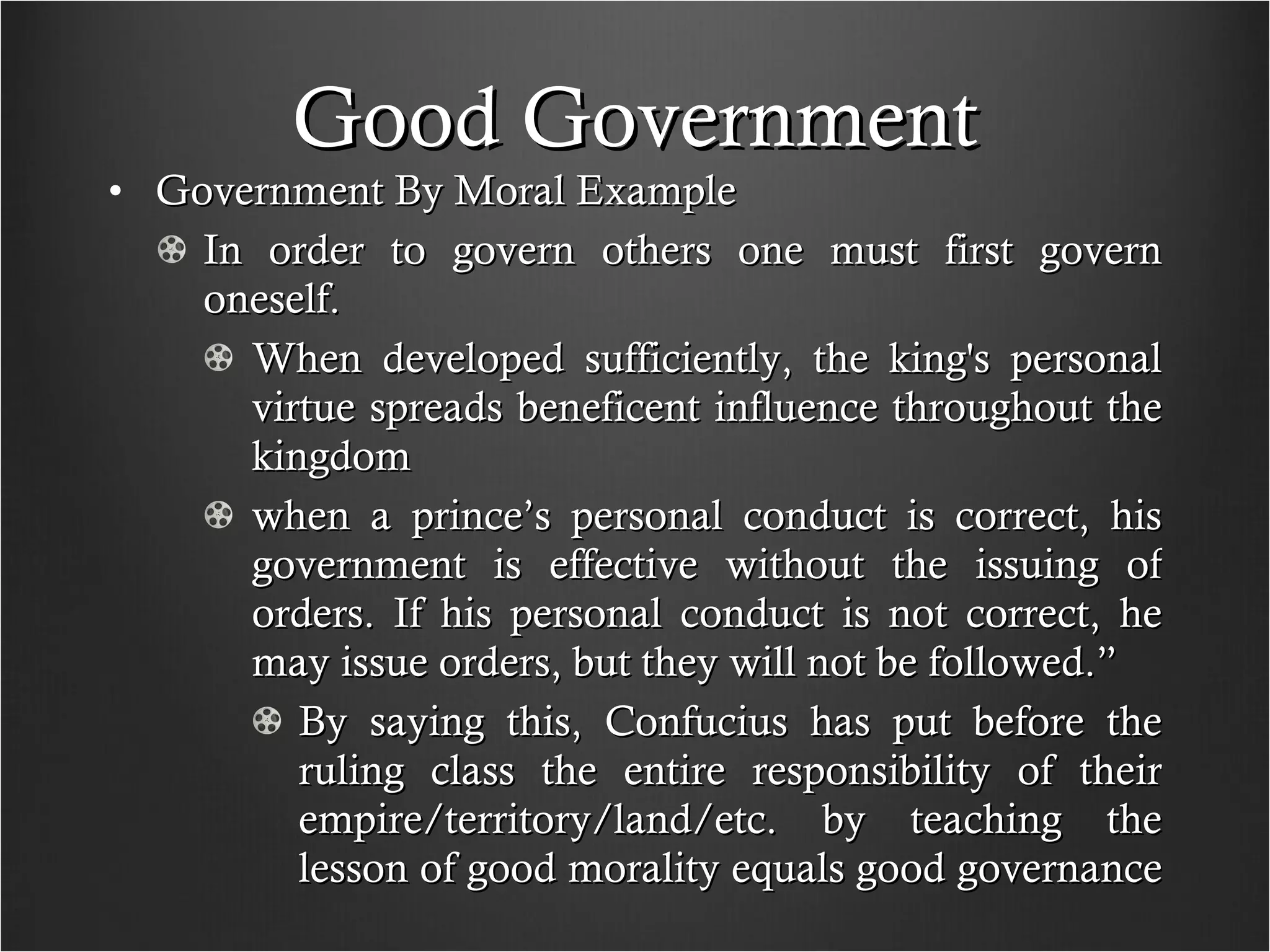 Good Government Government By Moral Example In order to govern others one must first govern oneself.  When developed sufficiently, the king's personal virtue spreads beneficent influence throughout the kingdom when a prince’s personal conduct is correct, his government is effective without the issuing of orders. If his personal conduct is not correct, he may issue orders, but they will not be followed.”  By saying this, Confucius has put before the ruling class the entire responsibility of their empire/territory/land/etc. by teaching the lesson of good morality equals good governance  