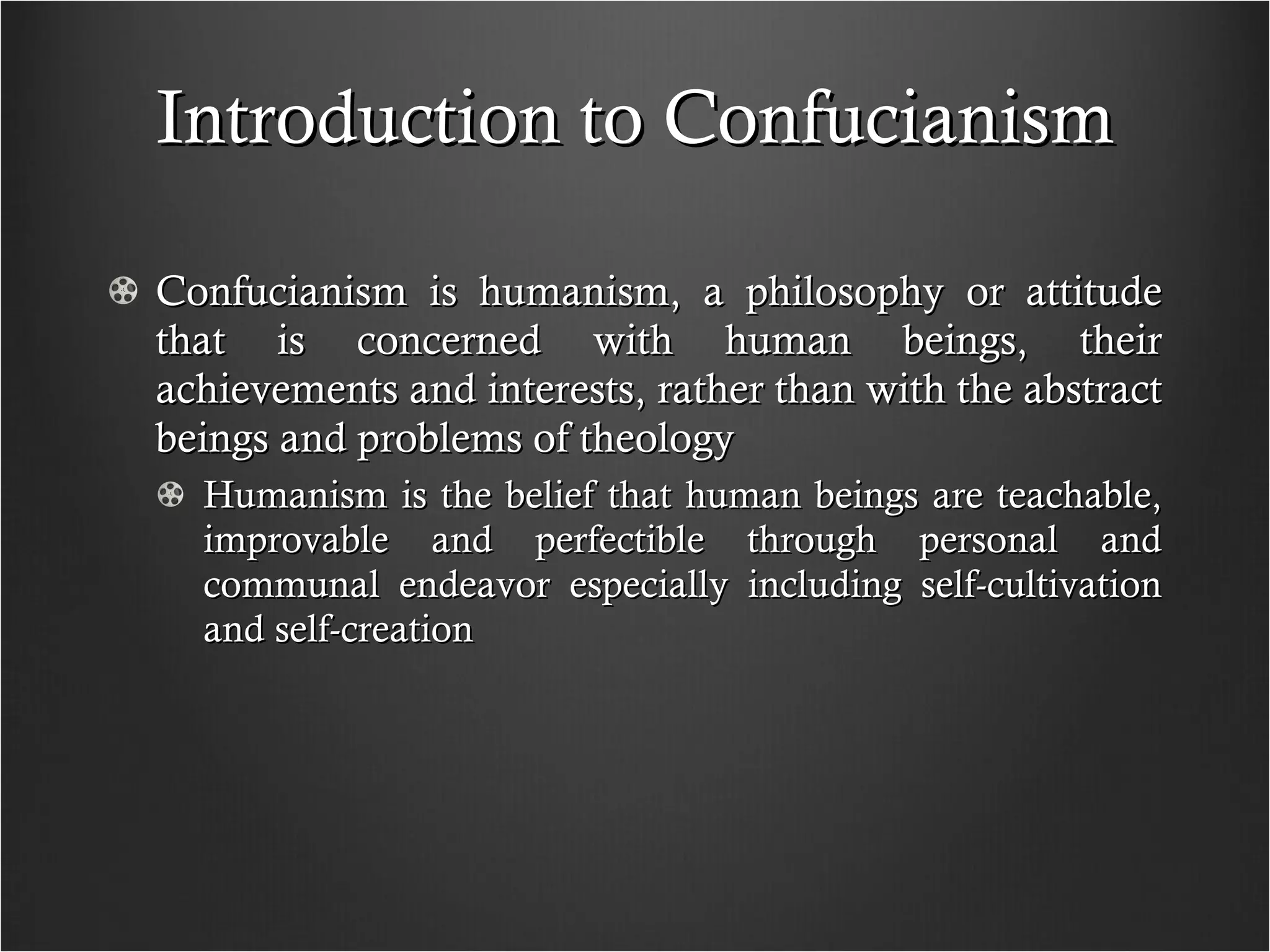 Introduction to Confucianism Confucianism is humanism, a philosophy or attitude that is concerned with human beings, their achievements and interests, rather than with the abstract beings and problems of theology  Humanism is the belief that human beings are teachable, improvable and perfectible through personal and communal endeavor especially including self-cultivation and self-creation 