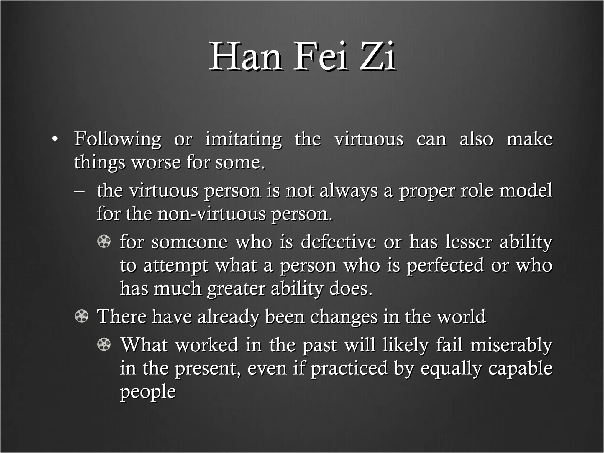 Han Fei Zi Following or imitating the virtuous can also make things worse for some. the virtuous person is not always a proper role model for the non-virtuous person. for someone who is defective or has lesser ability to attempt what a person who is perfected or who has much greater ability does.  There have already been changes in the world What worked in the past will likely fail miserably in the present, even if practiced by equally capable people  