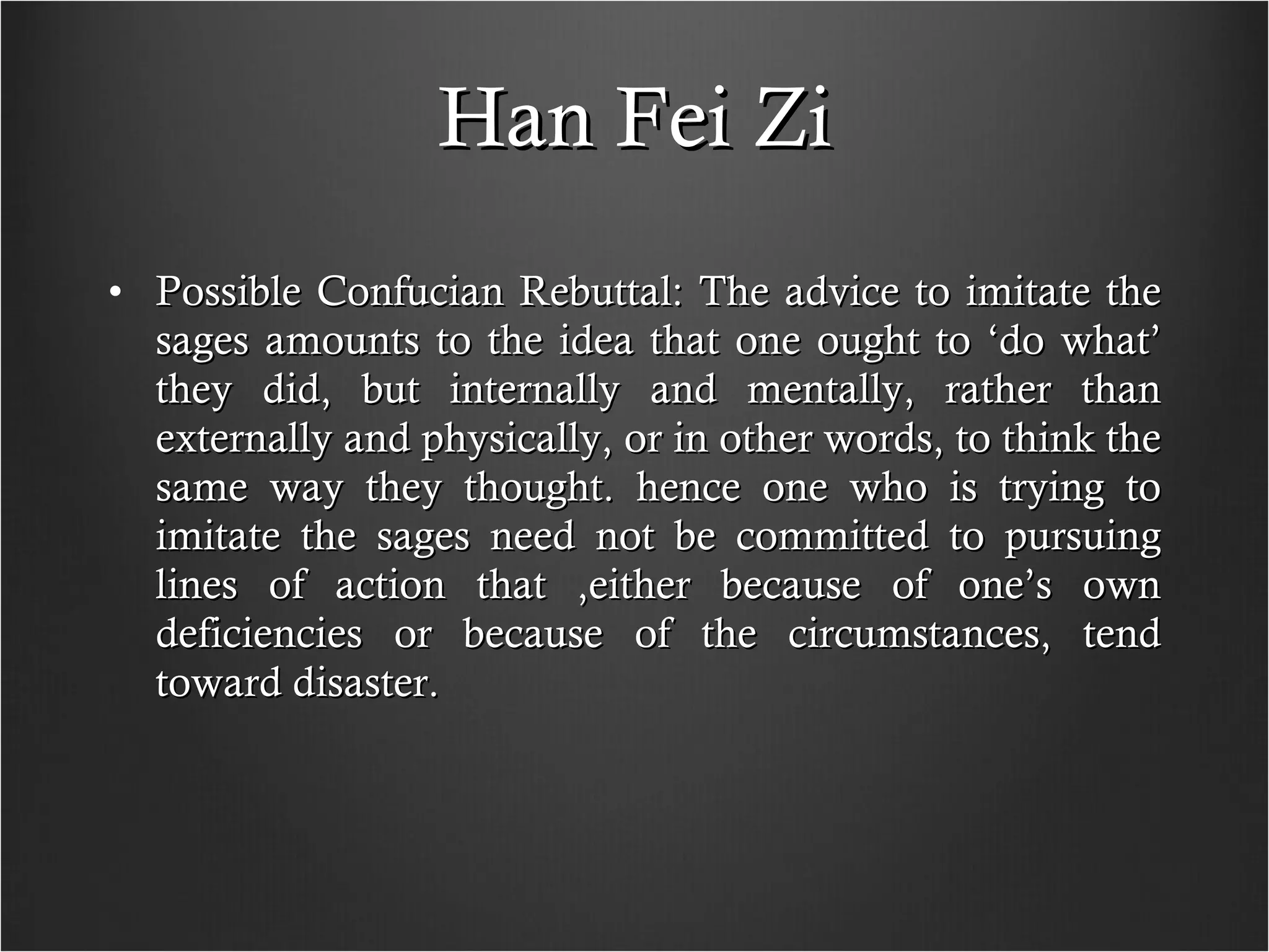 Han Fei Zi Possible Confucian Rebuttal: The advice to imitate the sages amounts to the idea that one ought to ‘do what’ they did, but internally and mentally, rather than externally and physically, or in other words, to think the same way they thought. hence one who is trying to imitate the sages need not be committed to pursuing lines of action that ,either because of one’s own deficiencies or because of the circumstances, tend toward disaster. 