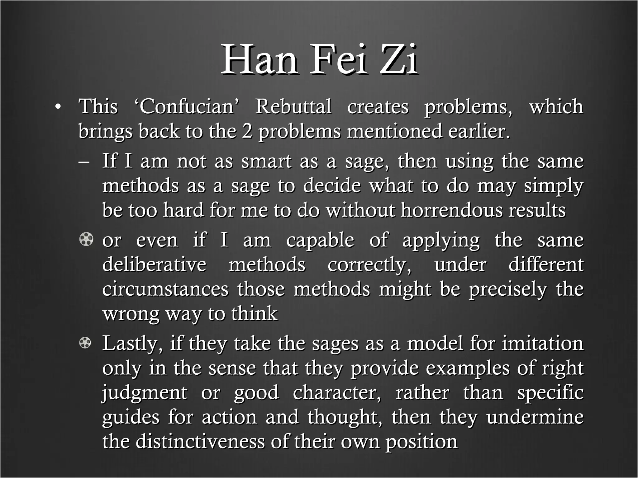 Han Fei Zi This ‘Confucian’ Rebuttal creates problems, which brings back to the 2 problems mentioned earlier. If I am not as smart as a sage, then using the same methods as a sage to decide what to do may simply be too hard for me to do without horrendous results or even if I am capable of applying the same deliberative methods correctly, under different circumstances those methods might be precisely the wrong way to think Lastly, if they take the sages as a model for imitation only in the sense that they provide examples of right judgment or good character, rather than specific guides for action and thought, then they undermine the distinctiveness of their own position  