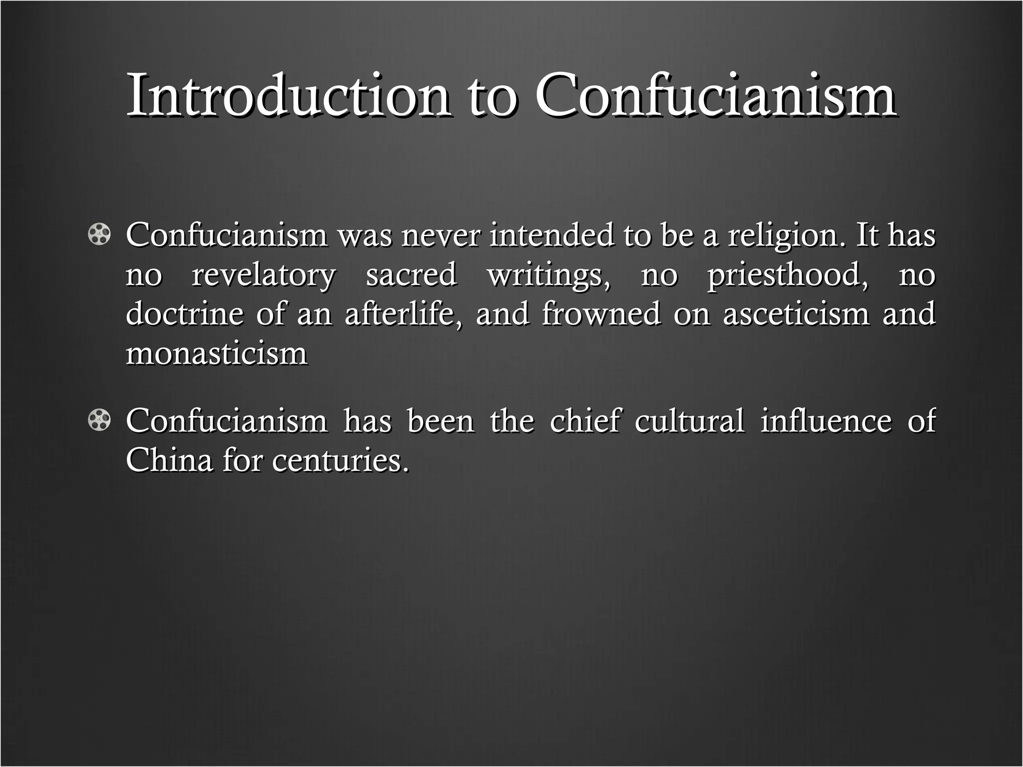 Introduction to Confucianism Confucianism was never intended to be a religion. It has no revelatory sacred writings, no priesthood, no doctrine of an afterlife, and frowned on asceticism and monasticism Confucianism has been the chief cultural influence of China for centuries.  