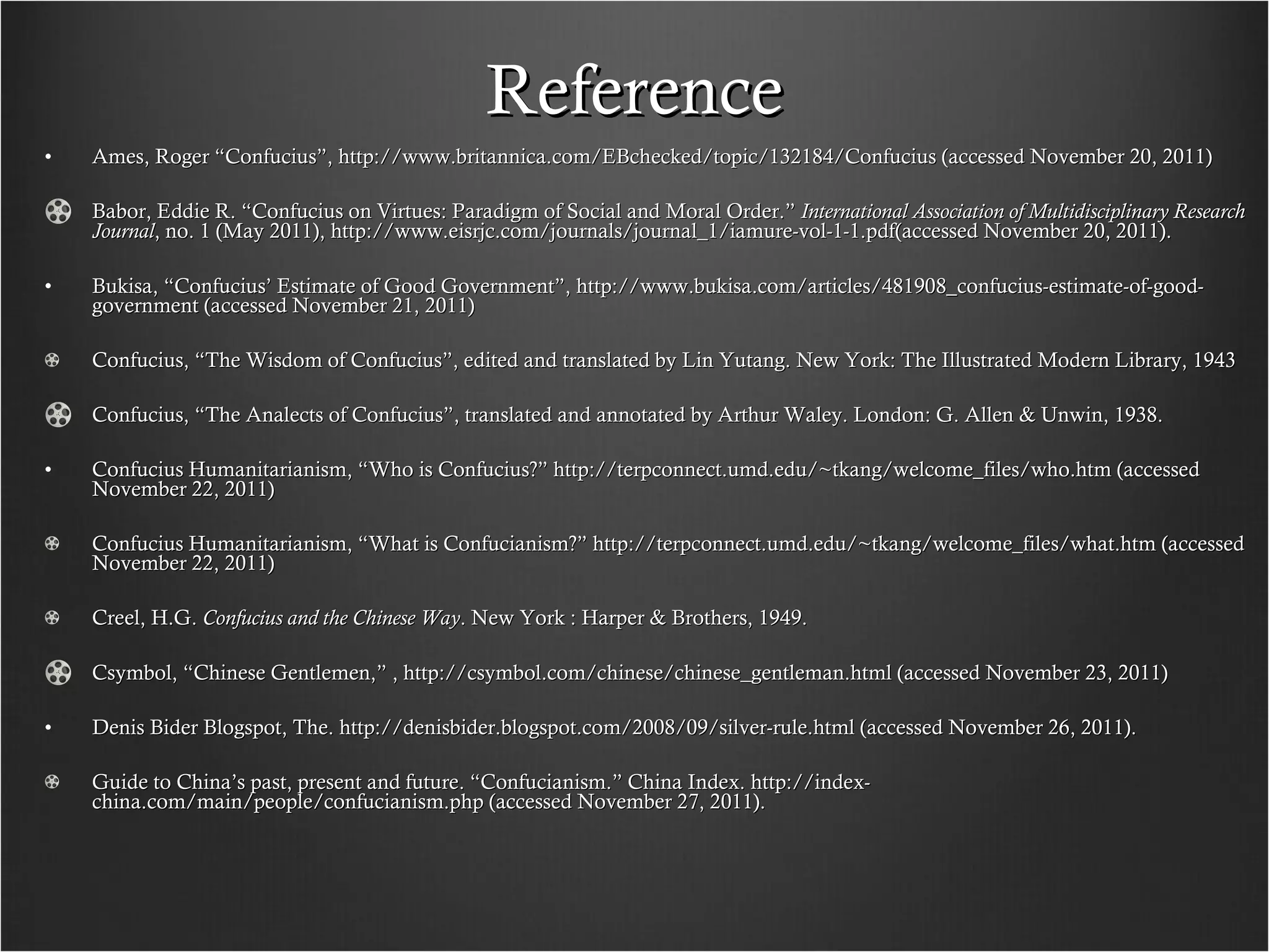Reference Ames, Roger “Confucius”, http://www.britannica.com/EBchecked/topic/132184/Confucius (accessed November 20, 2011) Babor, Eddie R. “Confucius on Virtues: Paradigm of Social and Moral Order.”  International Association of Multidisciplinary Research Journal , no. 1 (May 2011), http://www.eisrjc.com/journals/journal_1/iamure-vol-1-1.pdf(accessed November 20, 2011). Bukisa, “Confucius’ Estimate of Good Government”, http://www.bukisa.com/articles/481908_confucius-estimate-of-good-government (accessed November 21, 2011) Confucius, “The Wisdom of Confucius”, edited and translated by Lin Yutang. New York: The Illustrated Modern Library, 1943 Confucius, “The Analects of Confucius”, translated and annotated by Arthur Waley. London: G. Allen & Unwin, 1938. Confucius Humanitarianism, “Who is Confucius?” http://terpconnect.umd.edu/~tkang/welcome_files/who.htm (accessed November 22, 2011) Confucius Humanitarianism, “What is Confucianism?” http://terpconnect.umd.edu/~tkang/welcome_files/what.htm (accessed November 22, 2011) Creel, H.G.  Confucius and the Chinese Way . New York : Harper & Brothers, 1949. Csymbol, “Chinese Gentlemen,” , http://csymbol.com/chinese/chinese_gentleman.html (accessed November 23, 2011) Denis Bider Blogspot, The. http://denisbider.blogspot.com/2008/09/silver-rule.html (accessed November 26, 2011). Guide to China’s past, present and future. “Confucianism.” China Index. http://index-china.com/main/people/confucianism.php (accessed November 27, 2011). 