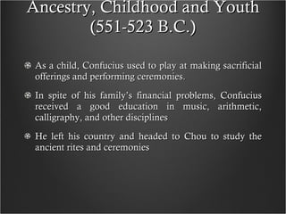 Ancestry, Childhood and Youth (551-523 B.C.) As a child, Confucius used to play at making sacrificial offerings and performing ceremonies.  In spite of his family’s financial problems, Confucius received a good education in music, arithmetic, calligraphy, and other disciplines He left his country and headed to Chou to study the ancient rites and ceremonies 