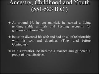 Ancestry, Childhood and Youth (551-523 B.C.) At around 19, he got married, he earned a living tending stable animals and keeping accounts for granaries of Baron Chi. but soon divorced his wife and had an aloof relationship with his son and daughter. (They died before Confucius) In his twenties, he became a teacher and gathered a group of loyal disciples.  