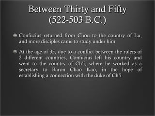 Between Thirty and Fifty (522-503 B.C.) Confucius returned from Chou to the country of Lu, and more disciples came to study under him. At the age of 35, due to a conflict between the rulers of 2 different countries, Confucius left his country and went to the country of Ch’i, where he worked as a secretary to Baron Chao Kao, in the hope of establishing a connection with the duke of Ch’i  