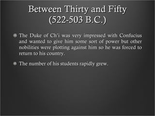 Between Thirty and Fifty (522-503 B.C.) The Duke of Ch’i was very impressed with Confucius and wanted to give him some sort of power but other nobilities were plotting against him so he was forced to return to his country.  The number of his students rapidly grew.  